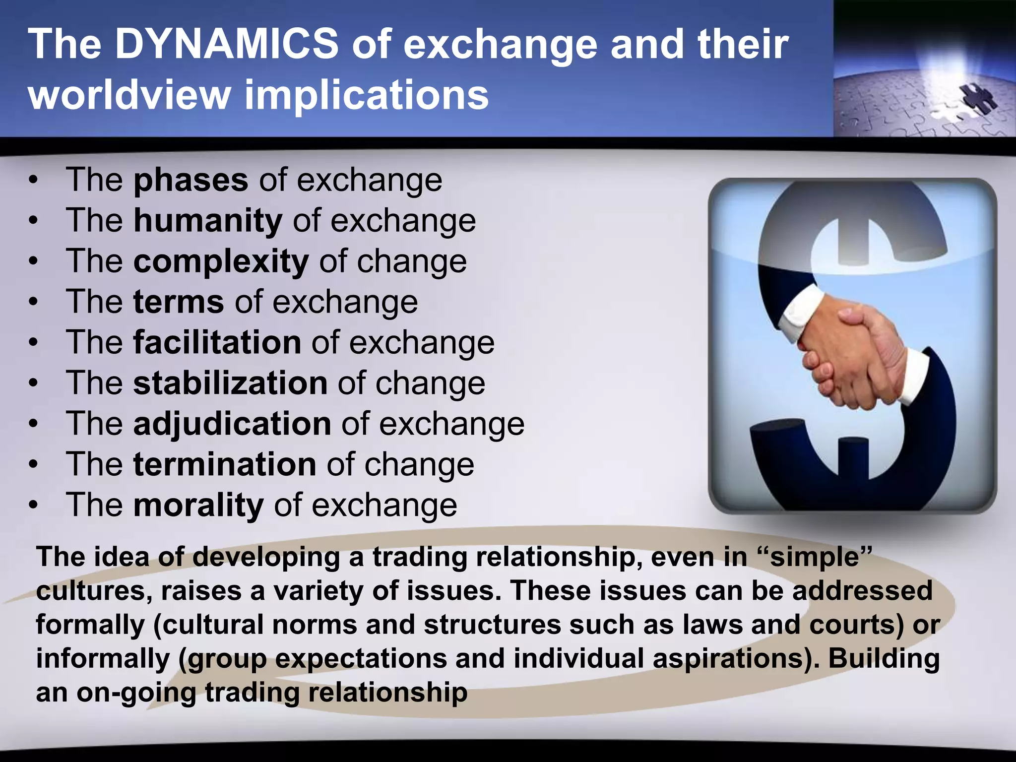 The DYNAMICS of exchange and their
worldview implications
•   The phases of exchange
•   The humanity of exchange
•   The complexity of change
•   The terms of exchange
•   The facilitation of exchange
•   The stabilization of change
•   The adjudication of exchange
•   The termination of change
•   The morality of exchange
The idea of developing a trading relationship, even in “simple”
cultures, raises a variety of issues. These issues can be addressed
formally (cultural norms and structures such as laws and courts) or
informally (group expectations and individual aspirations). Building
an on-going trading relationship
 
