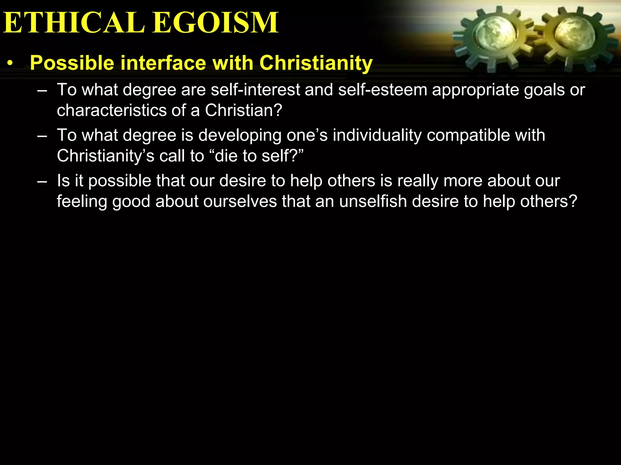 ETHICAL EGOISM
• Possible interface with Christianity
   – To what degree are self-interest and self-esteem appropriate goals or
     characteristics of a Christian?
   – To what degree is developing one’s individuality compatible with
     Christianity’s call to “die to self?”
   – Is it possible that our desire to help others is really more about our
     feeling good about ourselves that an unselfish desire to help others?
 