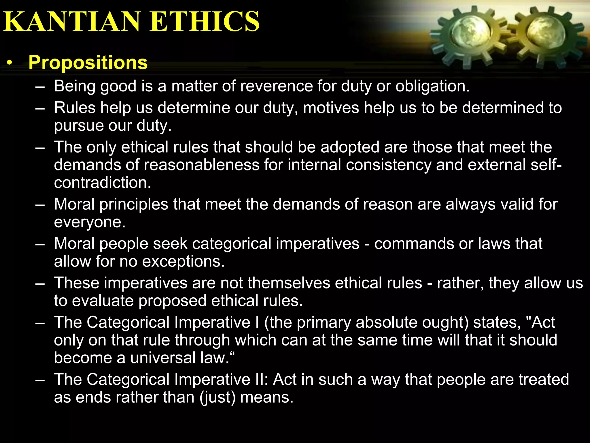 KANTIAN ETHICS
• Propositions
  – Being good is a matter of reverence for duty or obligation.
  – Rules help us determine our duty, motives help us to be determined to
    pursue our duty.
  – The only ethical rules that should be adopted are those that meet the
    demands of reasonableness for internal consistency and external self-
    contradiction.
  – Moral principles that meet the demands of reason are always valid for
    everyone.
  – Moral people seek categorical imperatives - commands or laws that
    allow for no exceptions.
  – These imperatives are not themselves ethical rules - rather, they allow us
    to evaluate proposed ethical rules.
  – The Categorical Imperative I (the primary absolute ought) states, "Act
    only on that rule through which can at the same time will that it should
    become a universal law.“
  – The Categorical Imperative II: Act in such a way that people are treated
    as ends rather than (just) means.
 