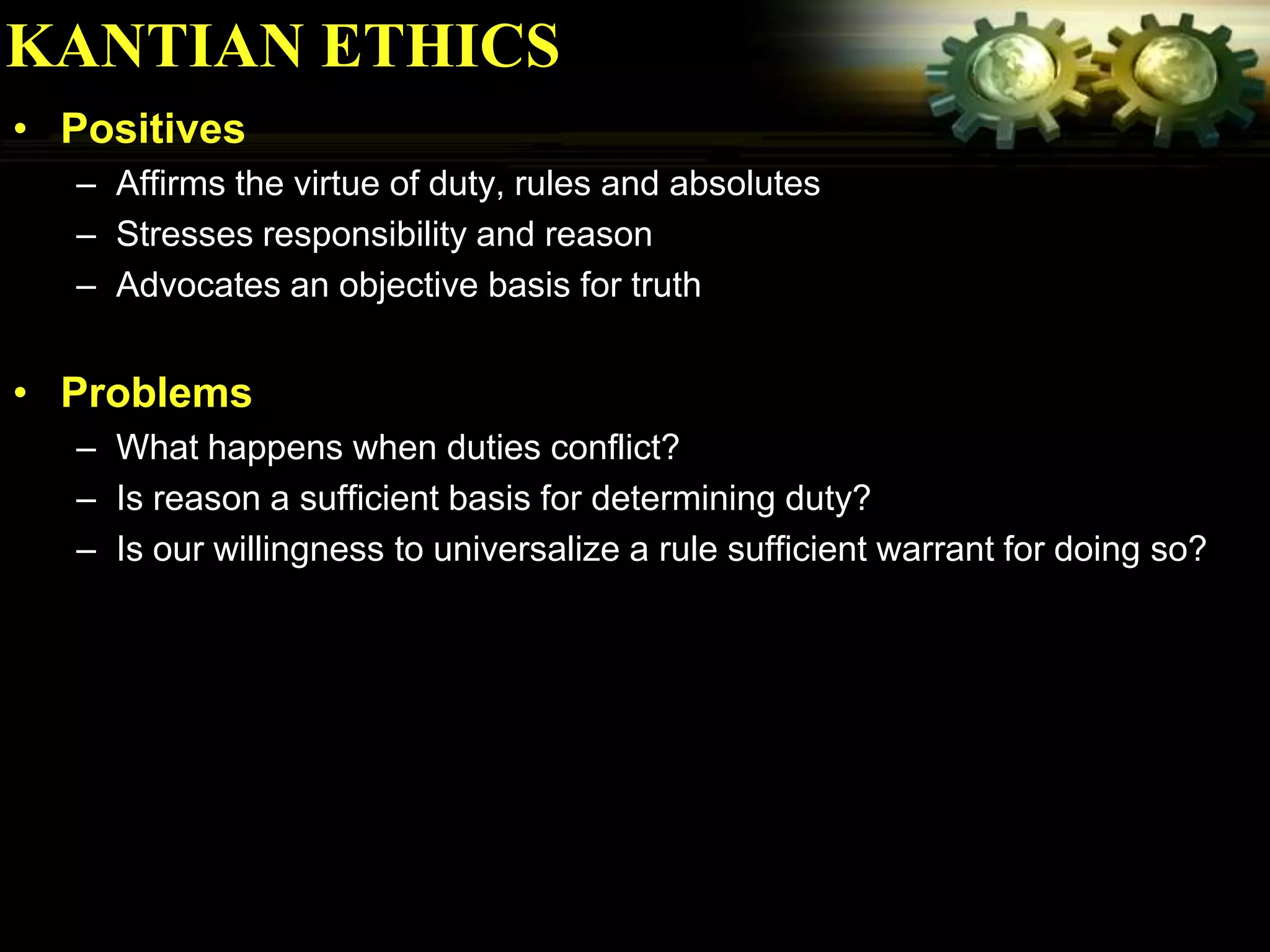 KANTIAN ETHICS
• Positives
  – Affirms the virtue of duty, rules and absolutes
  – Stresses responsibility and reason
  – Advocates an objective basis for truth


• Problems
  – What happens when duties conflict?
  – Is reason a sufficient basis for determining duty?
  – Is our willingness to universalize a rule sufficient warrant for doing so?
 