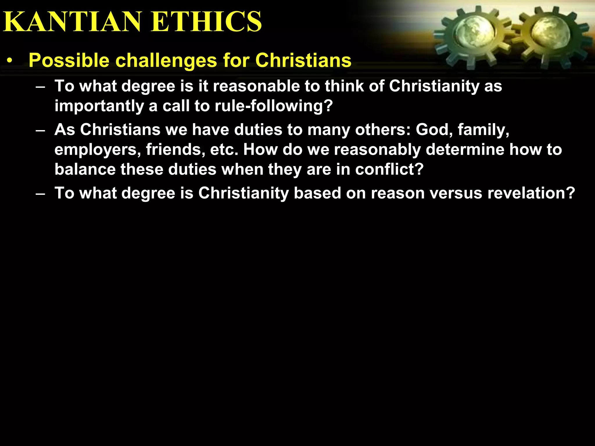 KANTIAN ETHICS
• Possible challenges for Christians
   – To what degree is it reasonable to think of Christianity as
     importantly a call to rule-following?
   – As Christians we have duties to many others: God, family,
     employers, friends, etc. How do we reasonably determine how to
     balance these duties when they are in conflict?
   – To what degree is Christianity based on reason versus revelation?
 