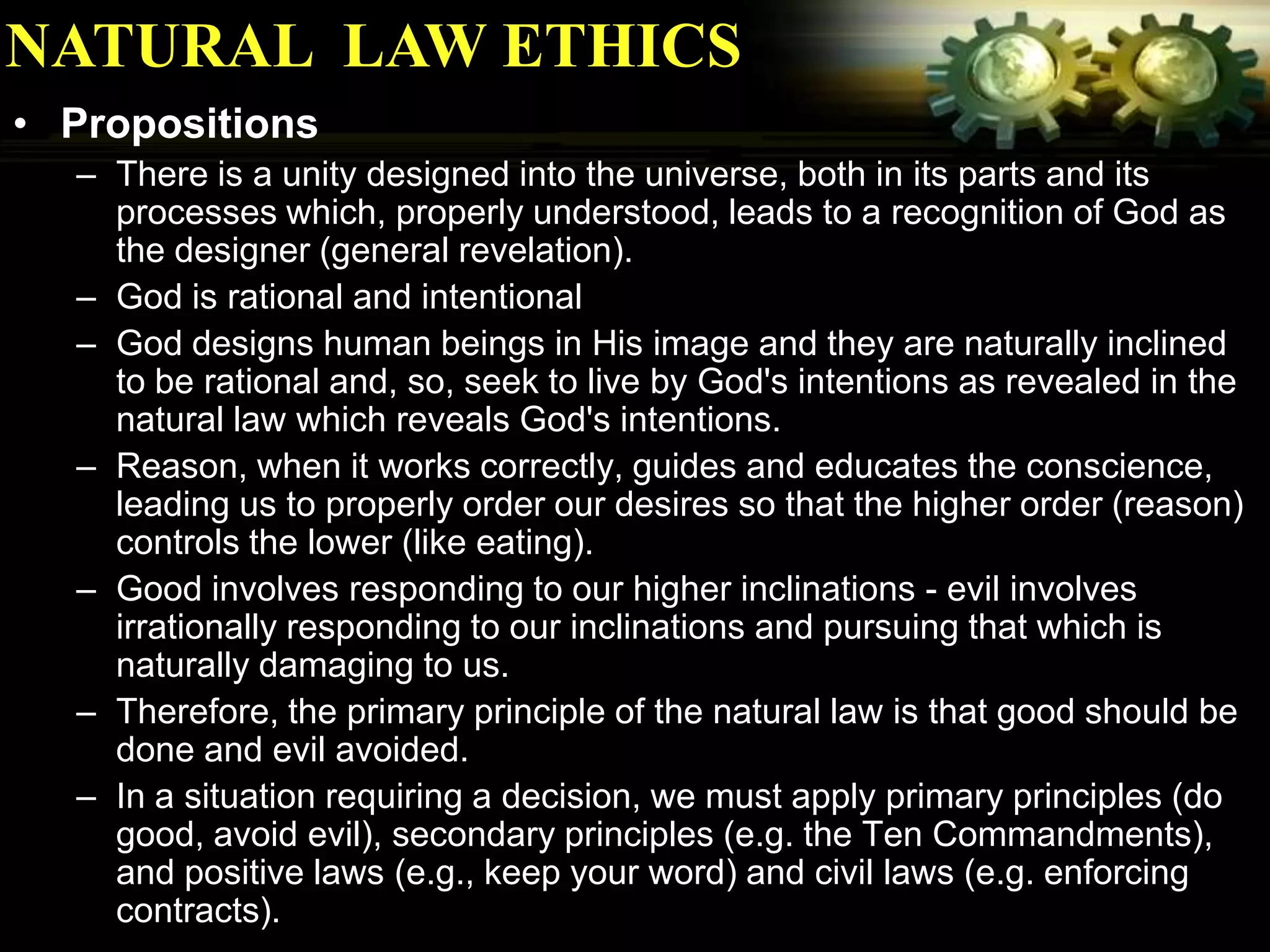 NATURAL LAW ETHICS
• Propositions
  – There is a unity designed into the universe, both in its parts and its
    processes which, properly understood, leads to a recognition of God as
    the designer (general revelation).
  – God is rational and intentional
  – God designs human beings in His image and they are naturally inclined
    to be rational and, so, seek to live by God's intentions as revealed in the
    natural law which reveals God's intentions.
  – Reason, when it works correctly, guides and educates the conscience,
    leading us to properly order our desires so that the higher order (reason)
    controls the lower (like eating).
  – Good involves responding to our higher inclinations - evil involves
    irrationally responding to our inclinations and pursuing that which is
    naturally damaging to us.
  – Therefore, the primary principle of the natural law is that good should be
    done and evil avoided.
  – In a situation requiring a decision, we must apply primary principles (do
    good, avoid evil), secondary principles (e.g. the Ten Commandments),
    and positive laws (e.g., keep your word) and civil laws (e.g. enforcing
    contracts).
 