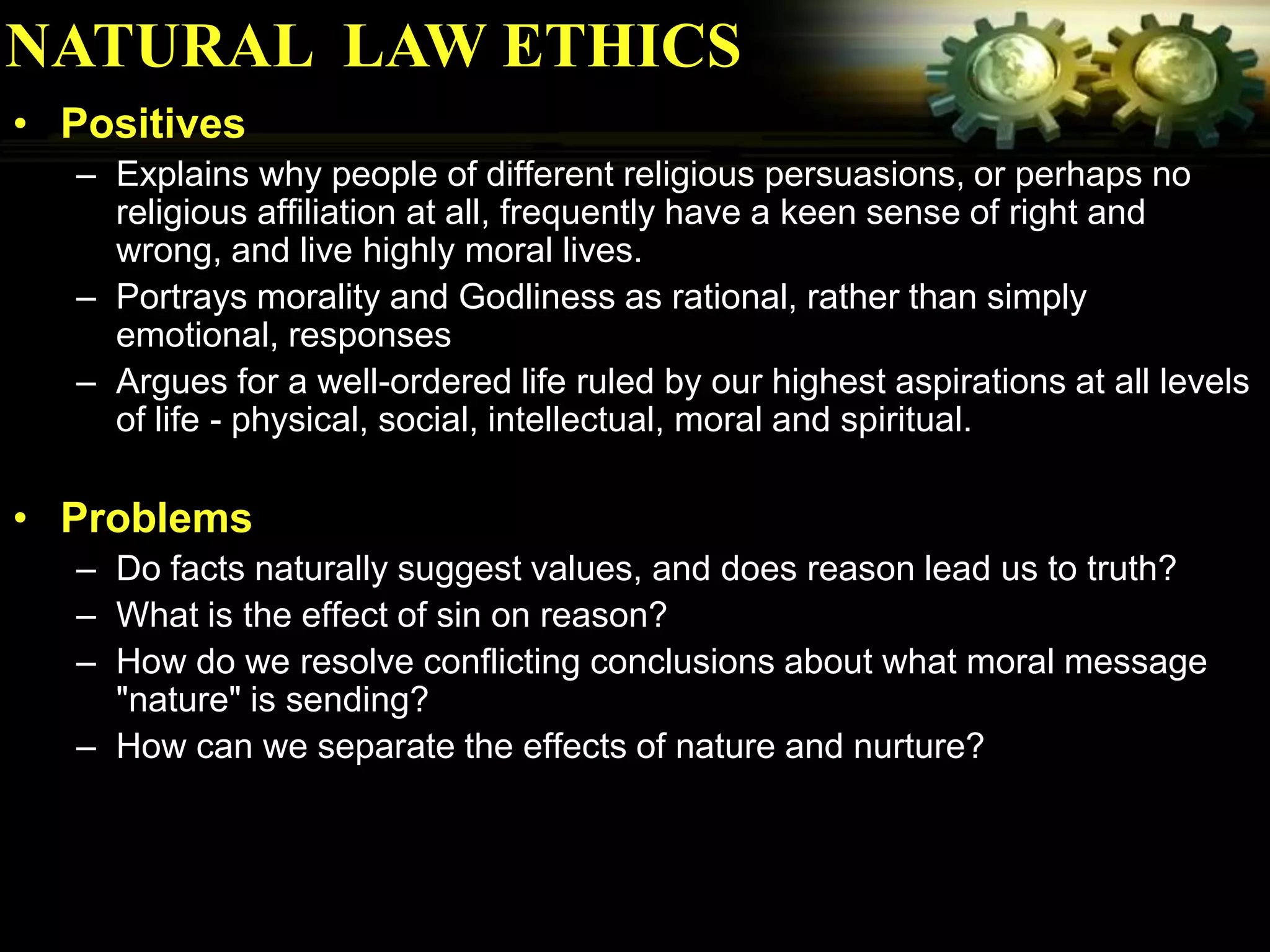 NATURAL LAW ETHICS
• Positives
  – Explains why people of different religious persuasions, or perhaps no
    religious affiliation at all, frequently have a keen sense of right and
    wrong, and live highly moral lives.
  – Portrays morality and Godliness as rational, rather than simply
    emotional, responses
  – Argues for a well-ordered life ruled by our highest aspirations at all levels
    of life - physical, social, intellectual, moral and spiritual.

• Problems
  – Do facts naturally suggest values, and does reason lead us to truth?
  – What is the effect of sin on reason?
  – How do we resolve conflicting conclusions about what moral message
    "nature" is sending?
  – How can we separate the effects of nature and nurture?
 