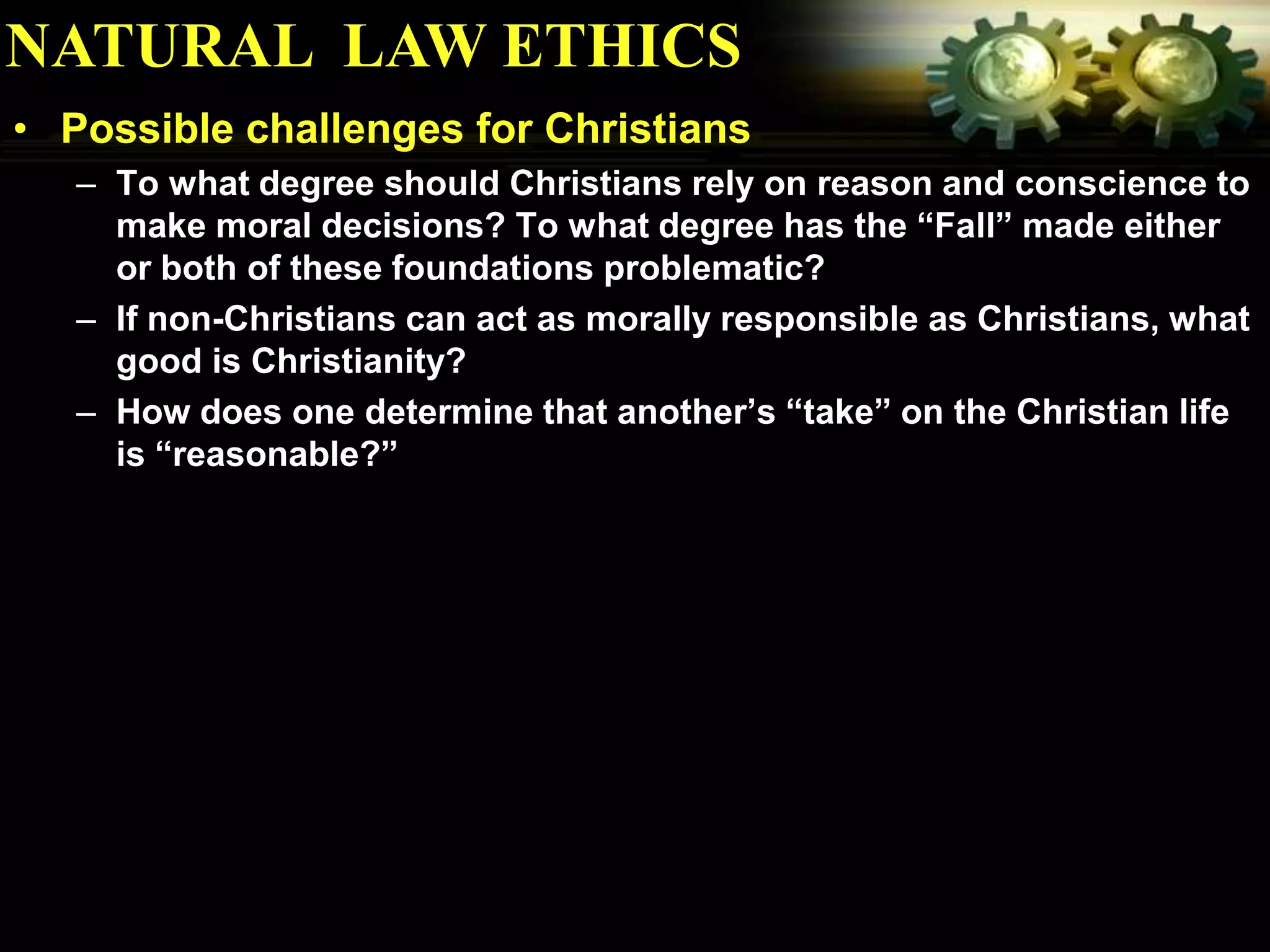 NATURAL LAW ETHICS
• Possible challenges for Christians
   – To what degree should Christians rely on reason and conscience to
     make moral decisions? To what degree has the “Fall” made either
     or both of these foundations problematic?
   – If non-Christians can act as morally responsible as Christians, what
     good is Christianity?
   – How does one determine that another’s “take” on the Christian life
     is “reasonable?”
 