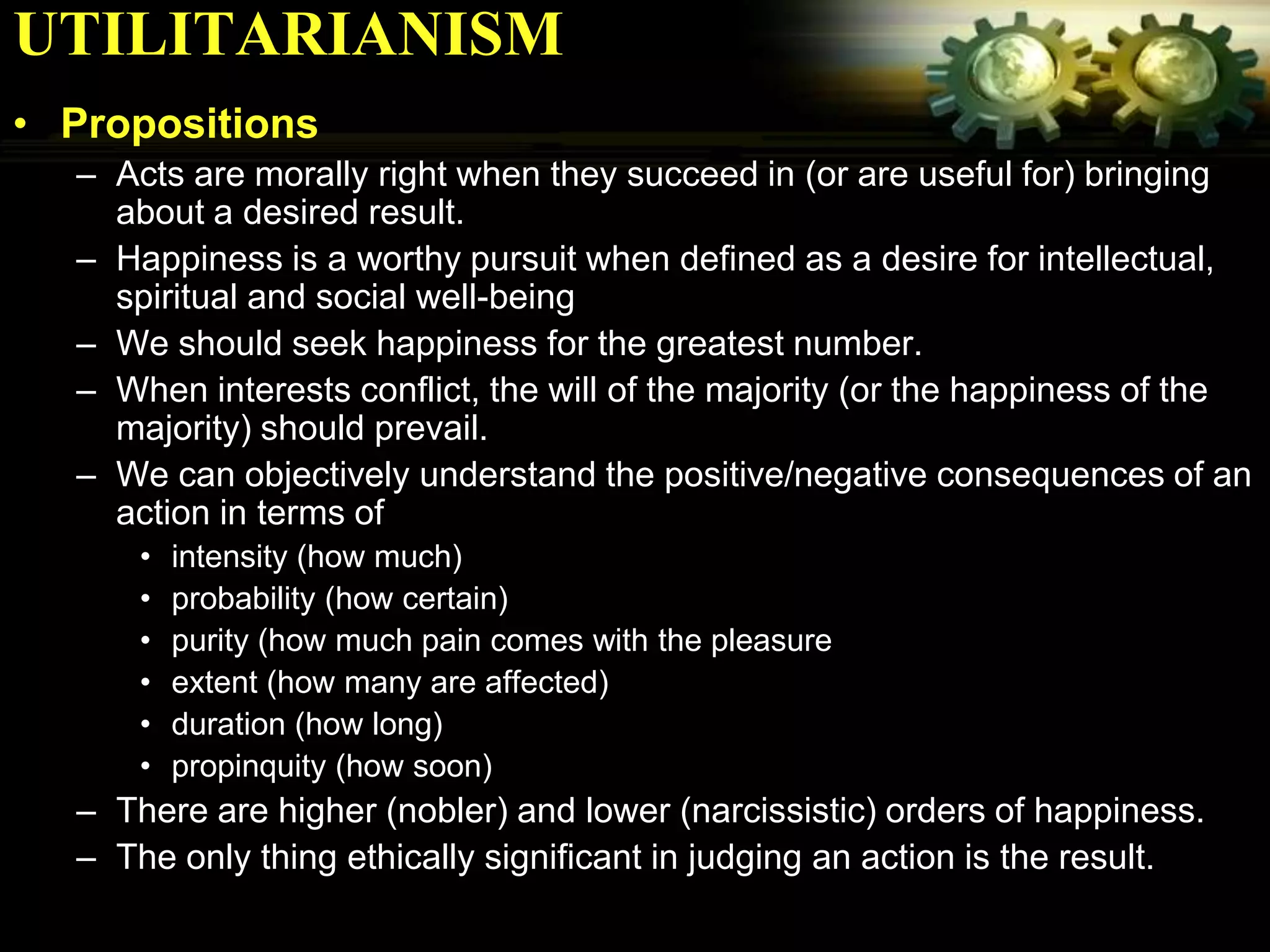 UTILITARIANISM
• Propositions
  – Acts are morally right when they succeed in (or are useful for) bringing
    about a desired result.
  – Happiness is a worthy pursuit when defined as a desire for intellectual,
    spiritual and social well-being
  – We should seek happiness for the greatest number.
  – When interests conflict, the will of the majority (or the happiness of the
    majority) should prevail.
  – We can objectively understand the positive/negative consequences of an
    action in terms of
      •   intensity (how much)
      •   probability (how certain)
      •   purity (how much pain comes with the pleasure
      •   extent (how many are affected)
      •   duration (how long)
      •   propinquity (how soon)
  – There are higher (nobler) and lower (narcissistic) orders of happiness.
  – The only thing ethically significant in judging an action is the result.
 