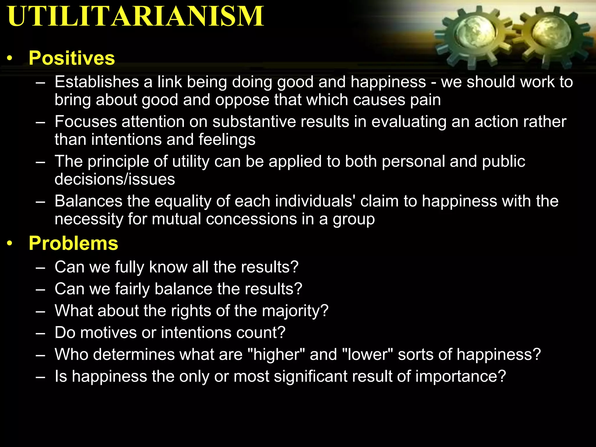 UTILITARIANISM
• Positives
  – Establishes a link being doing good and happiness - we should work to
    bring about good and oppose that which causes pain
  – Focuses attention on substantive results in evaluating an action rather
    than intentions and feelings
  – The principle of utility can be applied to both personal and public
    decisions/issues
  – Balances the equality of each individuals' claim to happiness with the
    necessity for mutual concessions in a group
• Problems
  –   Can we fully know all the results?
  –   Can we fairly balance the results?
  –   What about the rights of the majority?
  –   Do motives or intentions count?
  –   Who determines what are "higher" and "lower" sorts of happiness?
  –   Is happiness the only or most significant result of importance?
 