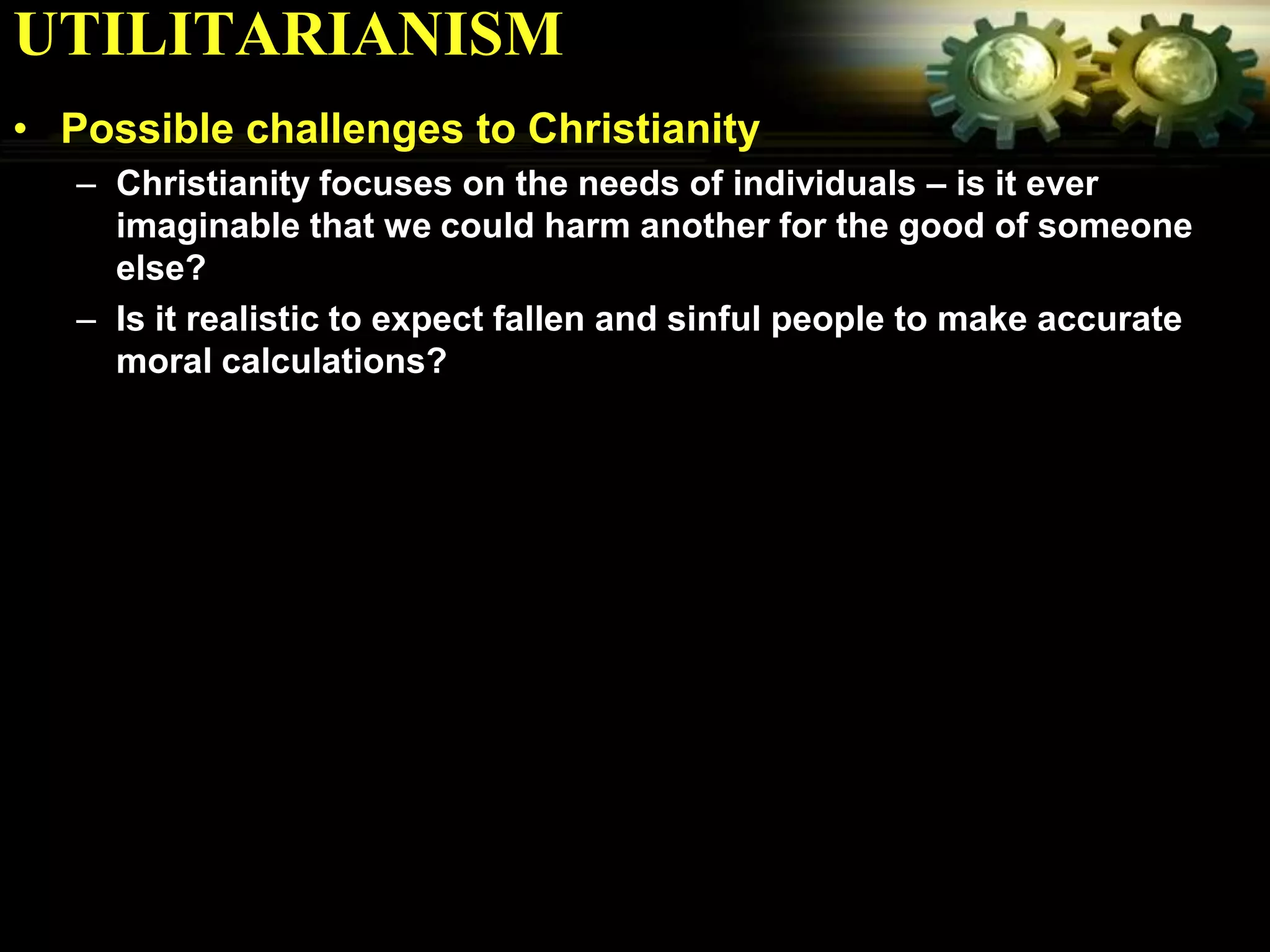 UTILITARIANISM
• Possible challenges to Christianity
   – Christianity focuses on the needs of individuals – is it ever
     imaginable that we could harm another for the good of someone
     else?
   – Is it realistic to expect fallen and sinful people to make accurate
     moral calculations?
 