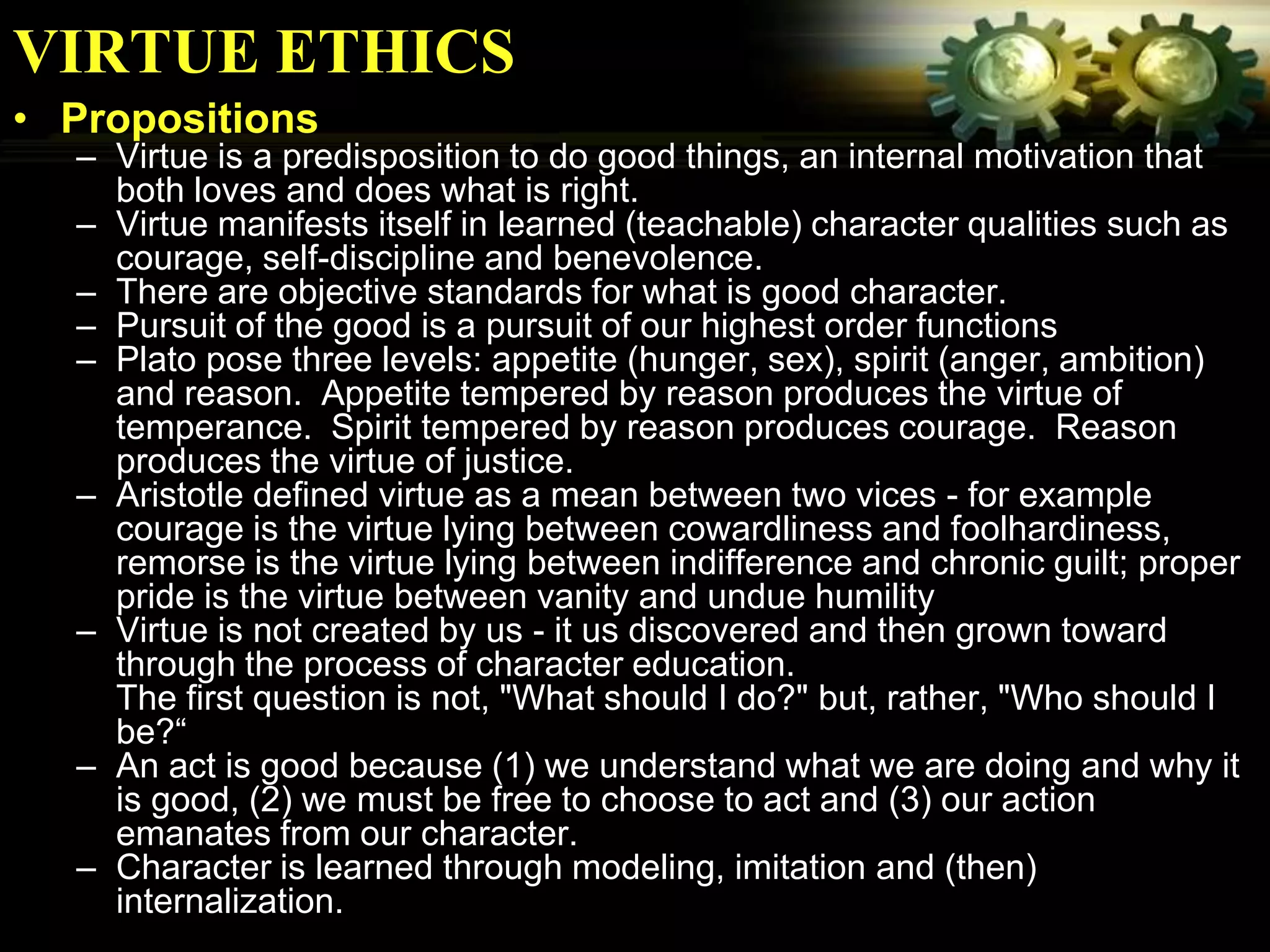 VIRTUE ETHICS
• Propositions
  – Virtue is a predisposition to do good things, an internal motivation that
    both loves and does what is right.
  – Virtue manifests itself in learned (teachable) character qualities such as
    courage, self-discipline and benevolence.
  – There are objective standards for what is good character.
  – Pursuit of the good is a pursuit of our highest order functions
  – Plato pose three levels: appetite (hunger, sex), spirit (anger, ambition)
    and reason. Appetite tempered by reason produces the virtue of
    temperance. Spirit tempered by reason produces courage. Reason
    produces the virtue of justice.
  – Aristotle defined virtue as a mean between two vices - for example
    courage is the virtue lying between cowardliness and foolhardiness,
    remorse is the virtue lying between indifference and chronic guilt; proper
    pride is the virtue between vanity and undue humility
  – Virtue is not created by us - it us discovered and then grown toward
    through the process of character education.
    The first question is not, "What should I do?" but, rather, "Who should I
    be?“
  – An act is good because (1) we understand what we are doing and why it
    is good, (2) we must be free to choose to act and (3) our action
    emanates from our character.
  – Character is learned through modeling, imitation and (then)
    internalization.
 
