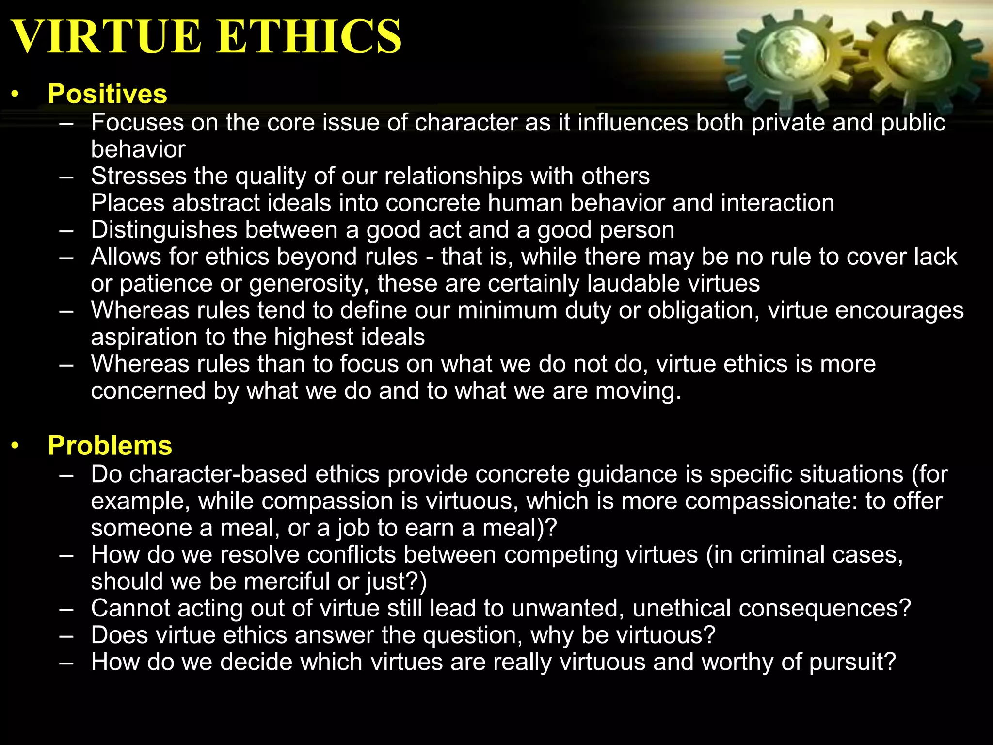 VIRTUE ETHICS
• Positives
   – Focuses on the core issue of character as it influences both private and public
     behavior
   – Stresses the quality of our relationships with others
     Places abstract ideals into concrete human behavior and interaction
   – Distinguishes between a good act and a good person
   – Allows for ethics beyond rules - that is, while there may be no rule to cover lack
     or patience or generosity, these are certainly laudable virtues
   – Whereas rules tend to define our minimum duty or obligation, virtue encourages
     aspiration to the highest ideals
   – Whereas rules than to focus on what we do not do, virtue ethics is more
     concerned by what we do and to what we are moving.

• Problems
   – Do character-based ethics provide concrete guidance is specific situations (for
     example, while compassion is virtuous, which is more compassionate: to offer
     someone a meal, or a job to earn a meal)?
   – How do we resolve conflicts between competing virtues (in criminal cases,
     should we be merciful or just?)
   – Cannot acting out of virtue still lead to unwanted, unethical consequences?
   – Does virtue ethics answer the question, why be virtuous?
   – How do we decide which virtues are really virtuous and worthy of pursuit?
 