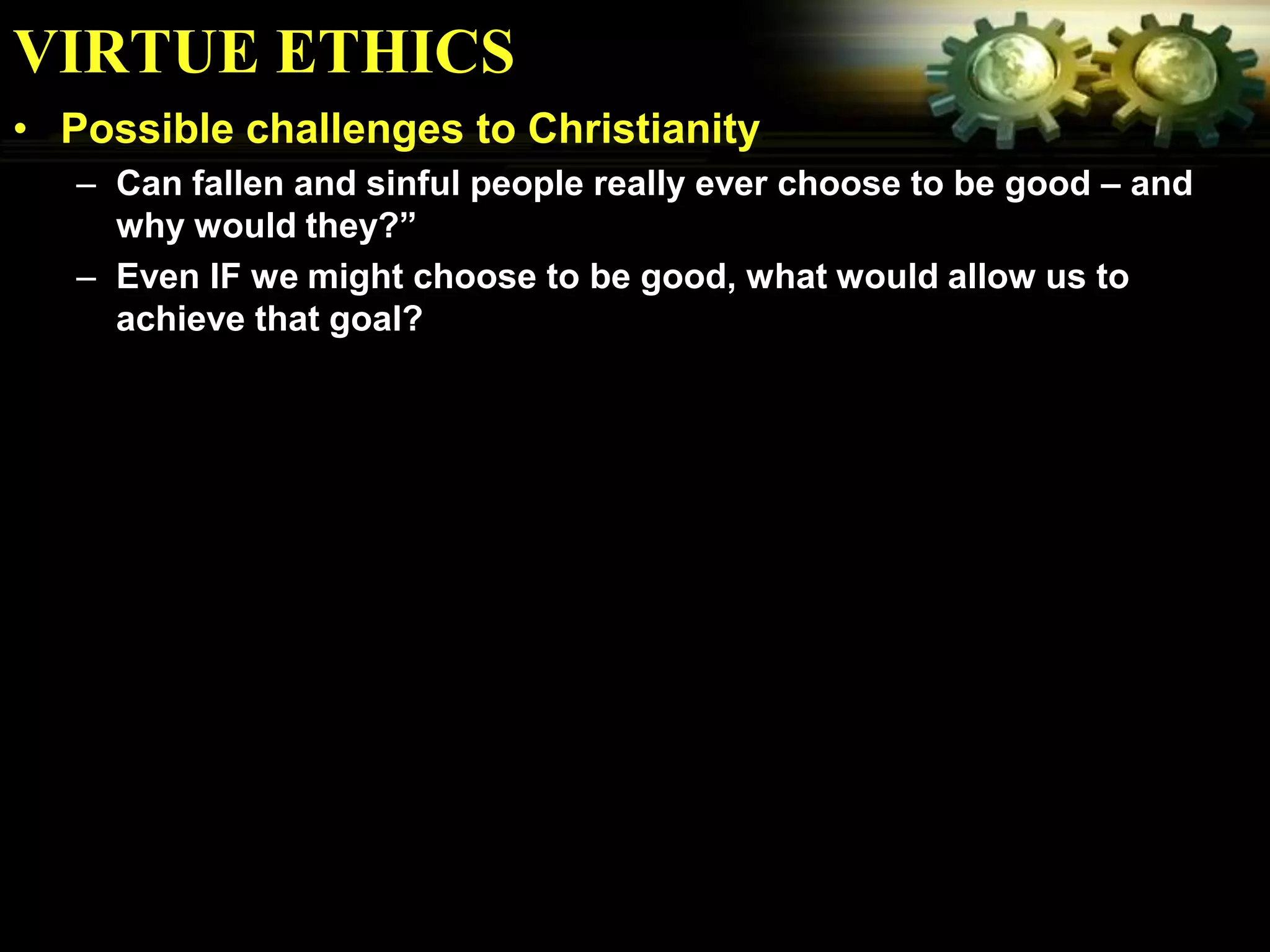 VIRTUE ETHICS
• Possible challenges to Christianity
   – Can fallen and sinful people really ever choose to be good – and
     why would they?”
   – Even IF we might choose to be good, what would allow us to
     achieve that goal?
 