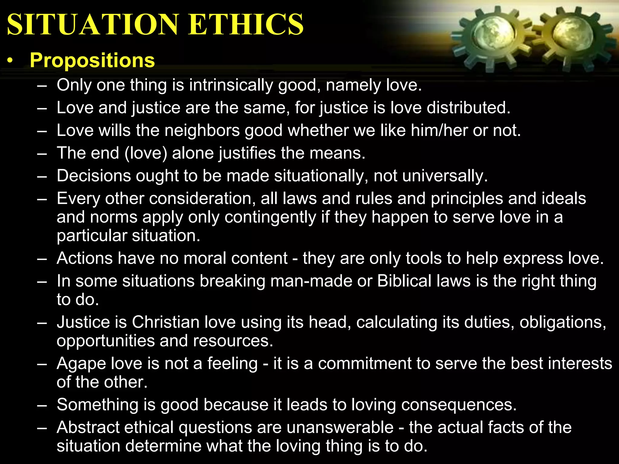 SITUATION ETHICS
• Propositions
  –   Only one thing is intrinsically good, namely love.
  –   Love and justice are the same, for justice is love distributed.
  –   Love wills the neighbors good whether we like him/her or not.
  –   The end (love) alone justifies the means.
  –   Decisions ought to be made situationally, not universally.
  –   Every other consideration, all laws and rules and principles and ideals
      and norms apply only contingently if they happen to serve love in a
      particular situation.
  –   Actions have no moral content - they are only tools to help express love.
  –   In some situations breaking man-made or Biblical laws is the right thing
      to do.
  –   Justice is Christian love using its head, calculating its duties, obligations,
      opportunities and resources.
  –   Agape love is not a feeling - it is a commitment to serve the best interests
      of the other.
  –   Something is good because it leads to loving consequences.
  –   Abstract ethical questions are unanswerable - the actual facts of the
      situation determine what the loving thing is to do.
 
