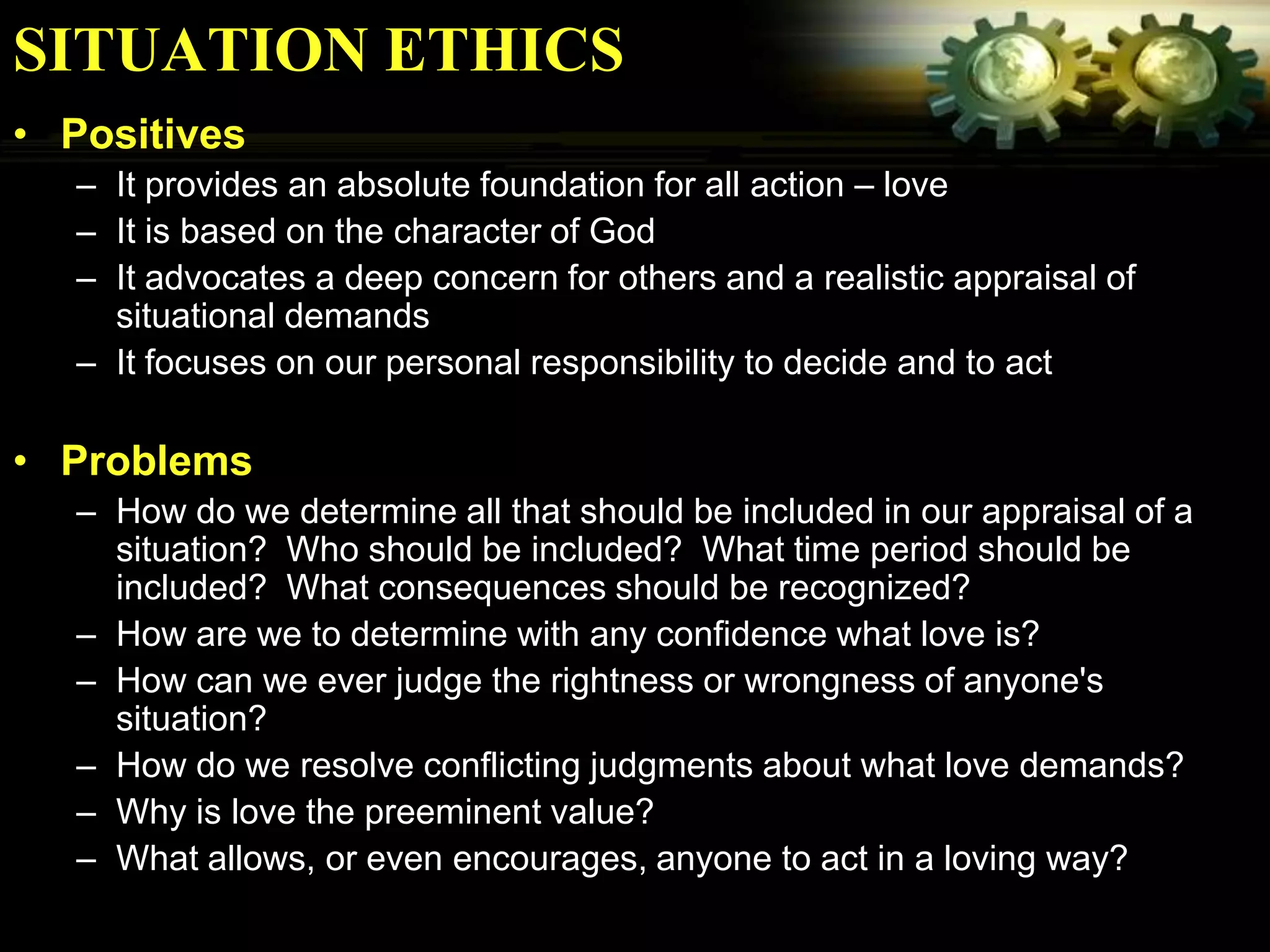SITUATION ETHICS
• Positives
  – It provides an absolute foundation for all action – love
  – It is based on the character of God
  – It advocates a deep concern for others and a realistic appraisal of
    situational demands
  – It focuses on our personal responsibility to decide and to act

• Problems
  – How do we determine all that should be included in our appraisal of a
    situation? Who should be included? What time period should be
    included? What consequences should be recognized?
  – How are we to determine with any confidence what love is?
  – How can we ever judge the rightness or wrongness of anyone's
    situation?
  – How do we resolve conflicting judgments about what love demands?
  – Why is love the preeminent value?
  – What allows, or even encourages, anyone to act in a loving way?
 