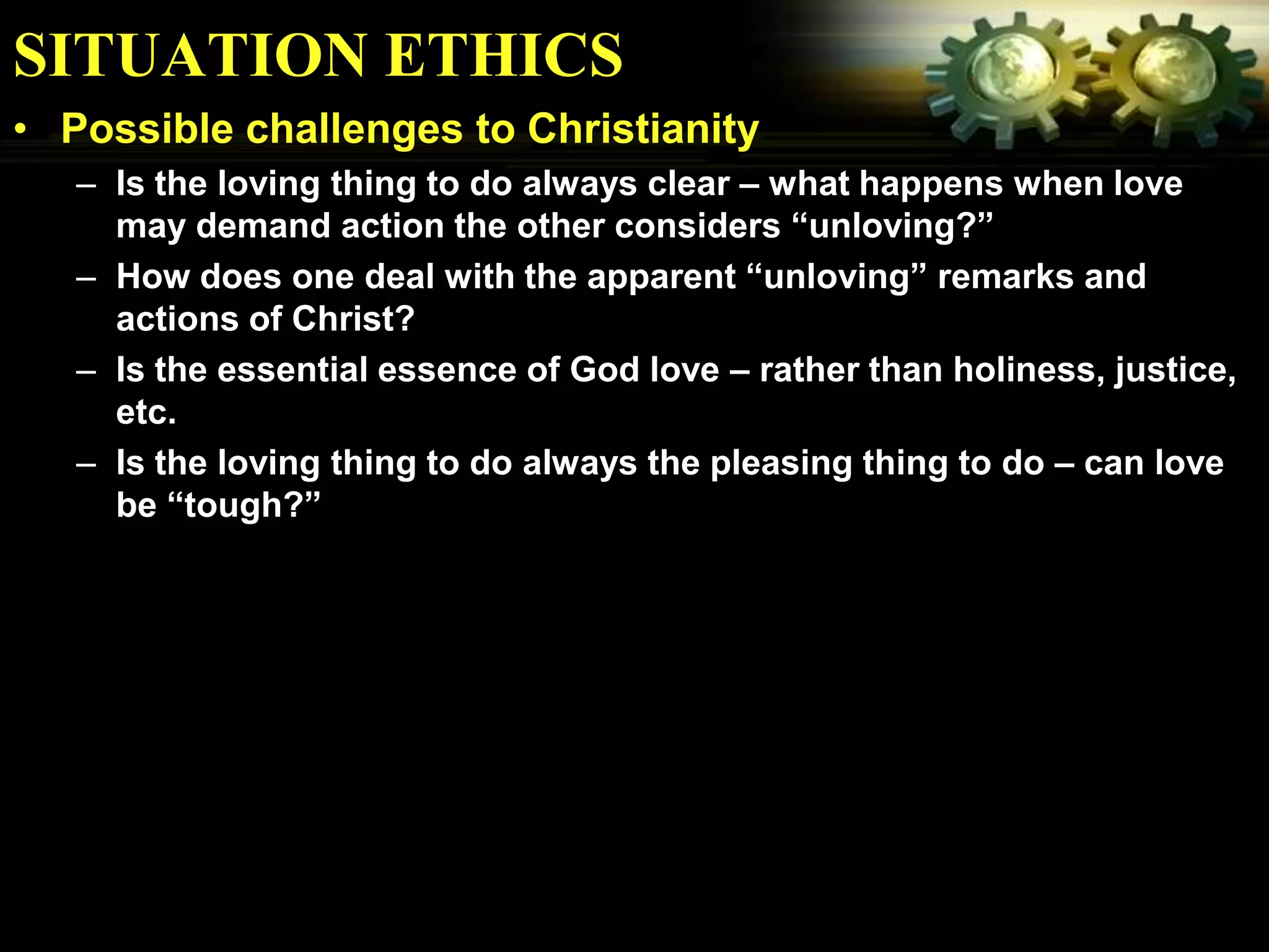 SITUATION ETHICS
• Possible challenges to Christianity
   – Is the loving thing to do always clear – what happens when love
     may demand action the other considers “unloving?”
   – How does one deal with the apparent “unloving” remarks and
     actions of Christ?
   – Is the essential essence of God love – rather than holiness, justice,
     etc.
   – Is the loving thing to do always the pleasing thing to do – can love
     be “tough?”
 