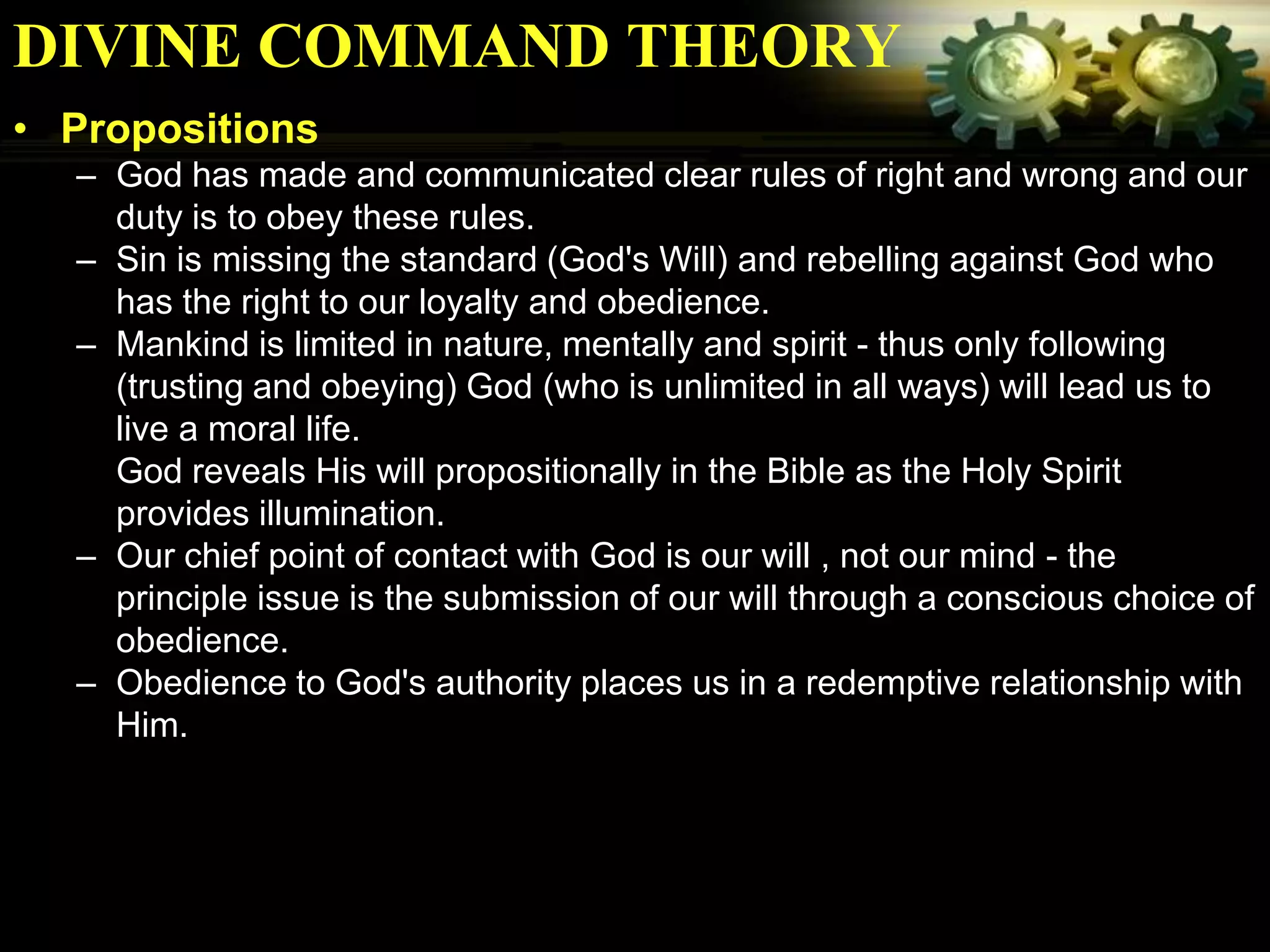 DIVINE COMMAND THEORY
• Propositions
  – God has made and communicated clear rules of right and wrong and our
    duty is to obey these rules.
  – Sin is missing the standard (God's Will) and rebelling against God who
    has the right to our loyalty and obedience.
  – Mankind is limited in nature, mentally and spirit - thus only following
    (trusting and obeying) God (who is unlimited in all ways) will lead us to
    live a moral life.
    God reveals His will propositionally in the Bible as the Holy Spirit
    provides illumination.
  – Our chief point of contact with God is our will , not our mind - the
    principle issue is the submission of our will through a conscious choice of
    obedience.
  – Obedience to God's authority places us in a redemptive relationship with
    Him.
 