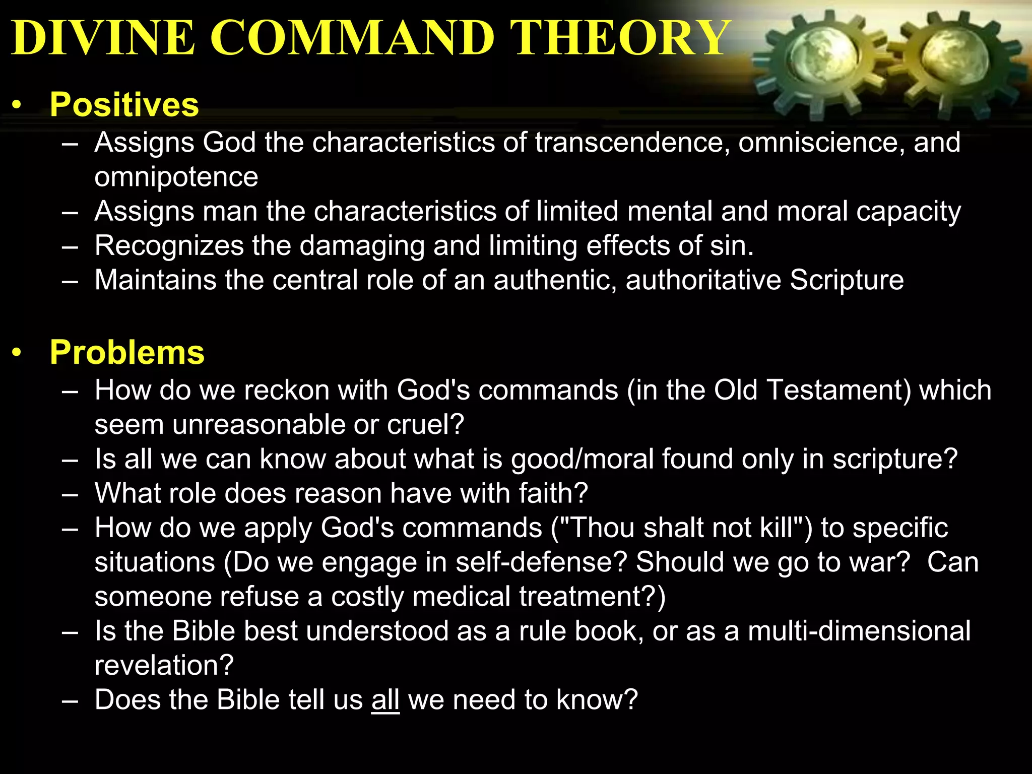 DIVINE COMMAND THEORY
• Positives
  – Assigns God the characteristics of transcendence, omniscience, and
    omnipotence
  – Assigns man the characteristics of limited mental and moral capacity
  – Recognizes the damaging and limiting effects of sin.
  – Maintains the central role of an authentic, authoritative Scripture

• Problems
  – How do we reckon with God's commands (in the Old Testament) which
    seem unreasonable or cruel?
  – Is all we can know about what is good/moral found only in scripture?
  – What role does reason have with faith?
  – How do we apply God's commands ("Thou shalt not kill") to specific
    situations (Do we engage in self-defense? Should we go to war? Can
    someone refuse a costly medical treatment?)
  – Is the Bible best understood as a rule book, or as a multi-dimensional
    revelation?
  – Does the Bible tell us all we need to know?
 