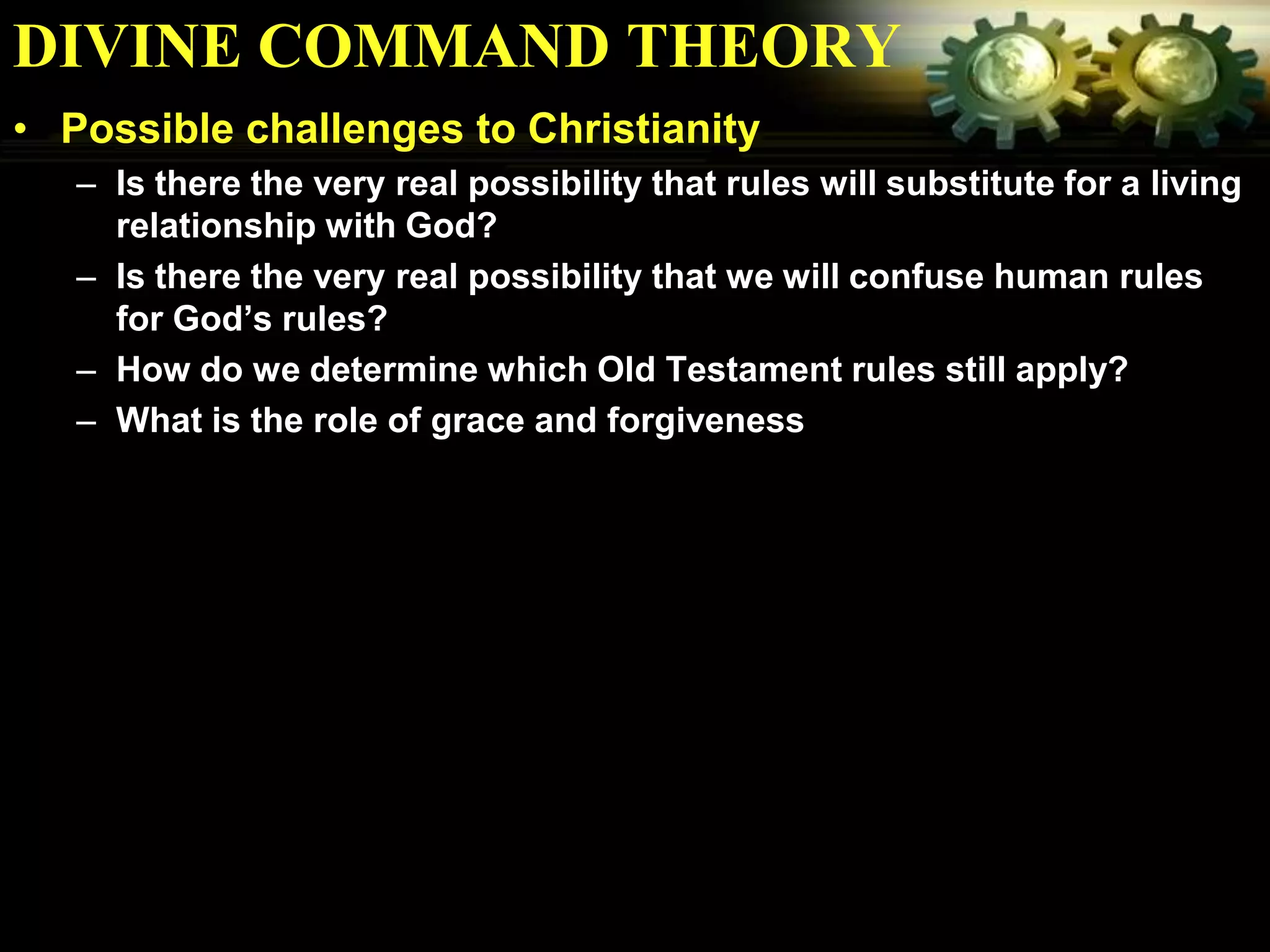 DIVINE COMMAND THEORY
• Possible challenges to Christianity
   – Is there the very real possibility that rules will substitute for a living
     relationship with God?
   – Is there the very real possibility that we will confuse human rules
     for God’s rules?
   – How do we determine which Old Testament rules still apply?
   – What is the role of grace and forgiveness
 