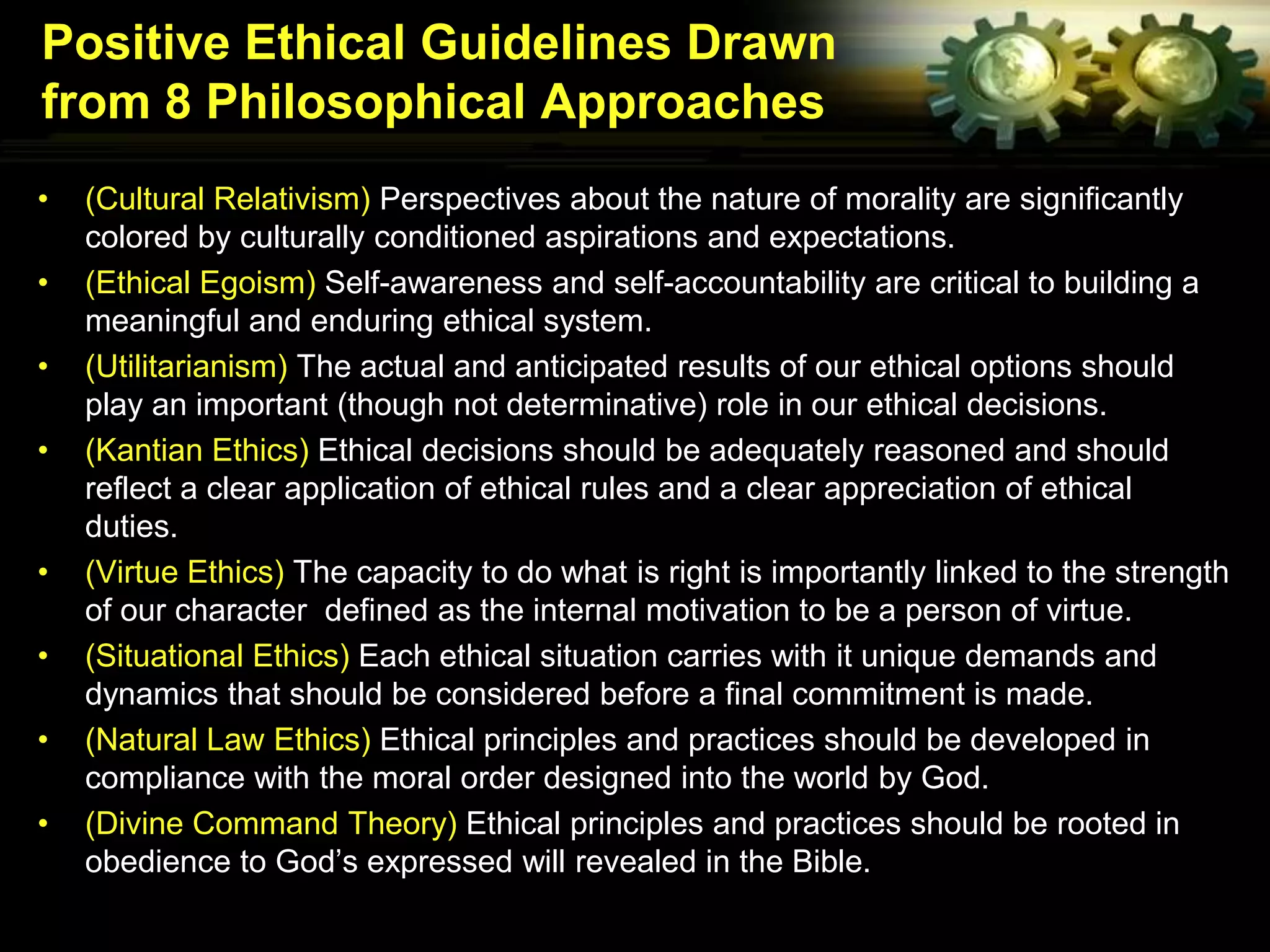 Positive Ethical Guidelines Drawn
from 8 Philosophical Approaches
•   (Cultural Relativism) Perspectives about the nature of morality are significantly
    colored by culturally conditioned aspirations and expectations.
•   (Ethical Egoism) Self-awareness and self-accountability are critical to building a
    meaningful and enduring ethical system.
•   (Utilitarianism) The actual and anticipated results of our ethical options should
    play an important (though not determinative) role in our ethical decisions.
•   (Kantian Ethics) Ethical decisions should be adequately reasoned and should
    reflect a clear application of ethical rules and a clear appreciation of ethical
    duties.
•   (Virtue Ethics) The capacity to do what is right is importantly linked to the strength
    of our character defined as the internal motivation to be a person of virtue.
•   (Situational Ethics) Each ethical situation carries with it unique demands and
    dynamics that should be considered before a final commitment is made.
•   (Natural Law Ethics) Ethical principles and practices should be developed in
    compliance with the moral order designed into the world by God.
•   (Divine Command Theory) Ethical principles and practices should be rooted in
    obedience to God’s expressed will revealed in the Bible.
 