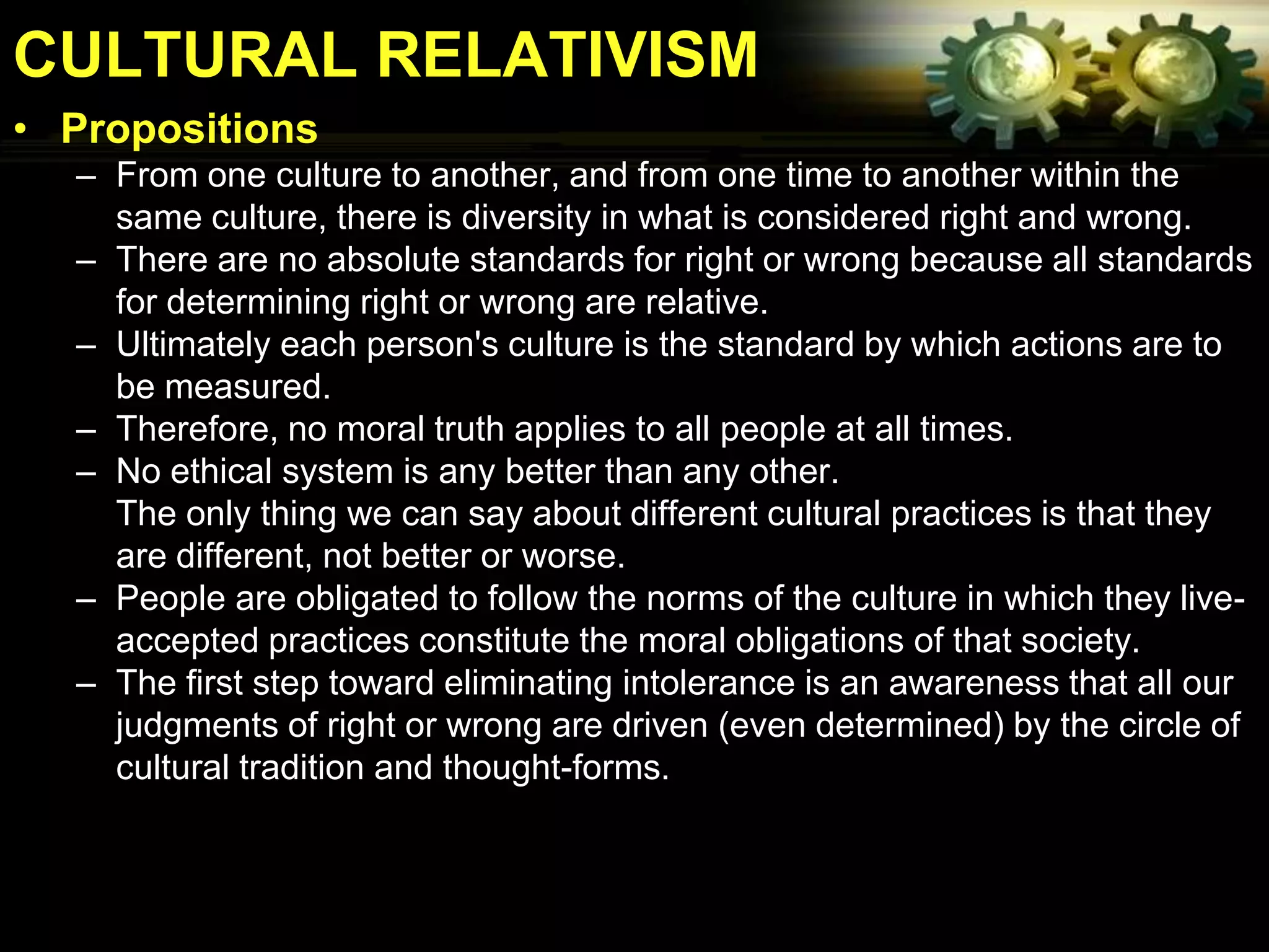 CULTURAL RELATIVISM
• Propositions
  – From one culture to another, and from one time to another within the
    same culture, there is diversity in what is considered right and wrong.
  – There are no absolute standards for right or wrong because all standards
    for determining right or wrong are relative.
  – Ultimately each person's culture is the standard by which actions are to
    be measured.
  – Therefore, no moral truth applies to all people at all times.
  – No ethical system is any better than any other.
    The only thing we can say about different cultural practices is that they
    are different, not better or worse.
  – People are obligated to follow the norms of the culture in which they live-
    accepted practices constitute the moral obligations of that society.
  – The first step toward eliminating intolerance is an awareness that all our
    judgments of right or wrong are driven (even determined) by the circle of
    cultural tradition and thought-forms.
 