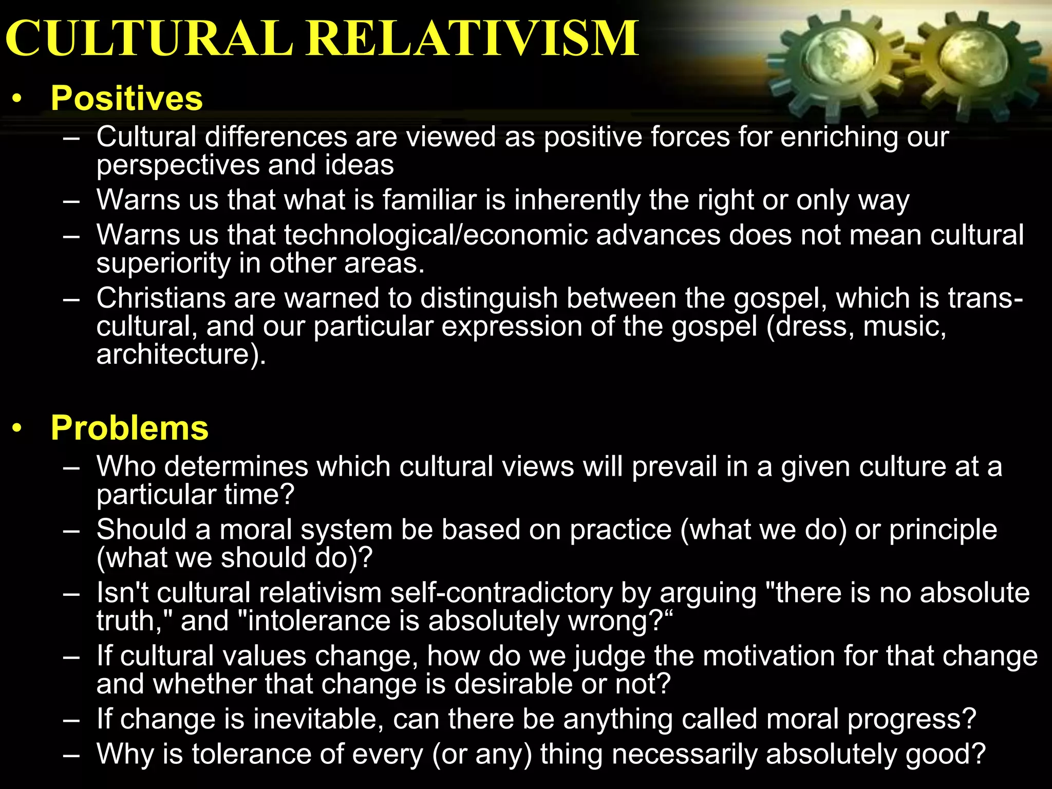 CULTURAL RELATIVISM
• Positives
  – Cultural differences are viewed as positive forces for enriching our
    perspectives and ideas
  – Warns us that what is familiar is inherently the right or only way
  – Warns us that technological/economic advances does not mean cultural
    superiority in other areas.
  – Christians are warned to distinguish between the gospel, which is trans-
    cultural, and our particular expression of the gospel (dress, music,
    architecture).

• Problems
  – Who determines which cultural views will prevail in a given culture at a
    particular time?
  – Should a moral system be based on practice (what we do) or principle
    (what we should do)?
  – Isn't cultural relativism self-contradictory by arguing "there is no absolute
    truth," and "intolerance is absolutely wrong?“
  – If cultural values change, how do we judge the motivation for that change
    and whether that change is desirable or not?
  – If change is inevitable, can there be anything called moral progress?
  – Why is tolerance of every (or any) thing necessarily absolutely good?
 