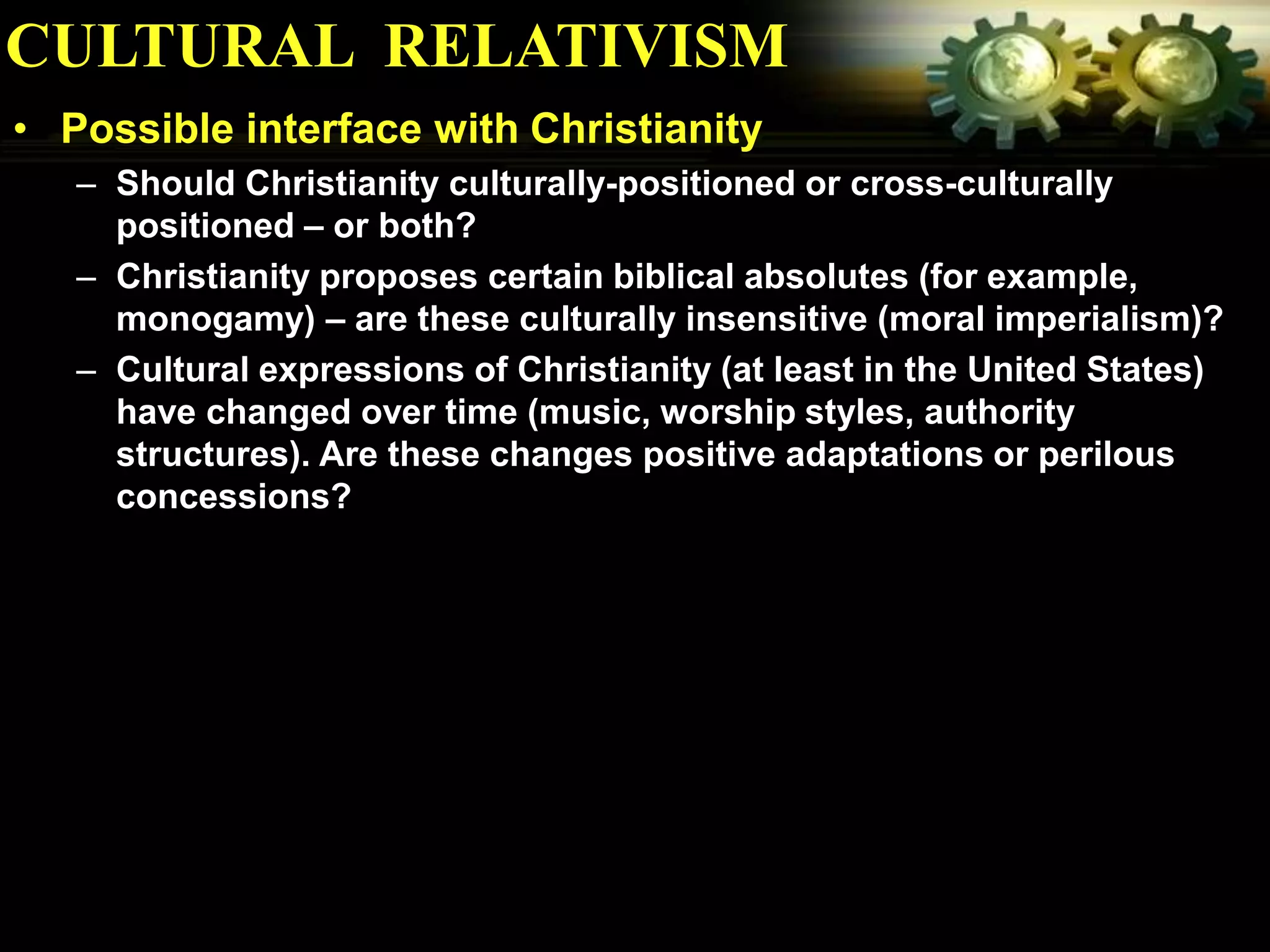 CULTURAL RELATIVISM
• Possible interface with Christianity
   – Should Christianity culturally-positioned or cross-culturally
     positioned – or both?
   – Christianity proposes certain biblical absolutes (for example,
     monogamy) – are these culturally insensitive (moral imperialism)?
   – Cultural expressions of Christianity (at least in the United States)
     have changed over time (music, worship styles, authority
     structures). Are these changes positive adaptations or perilous
     concessions?
 