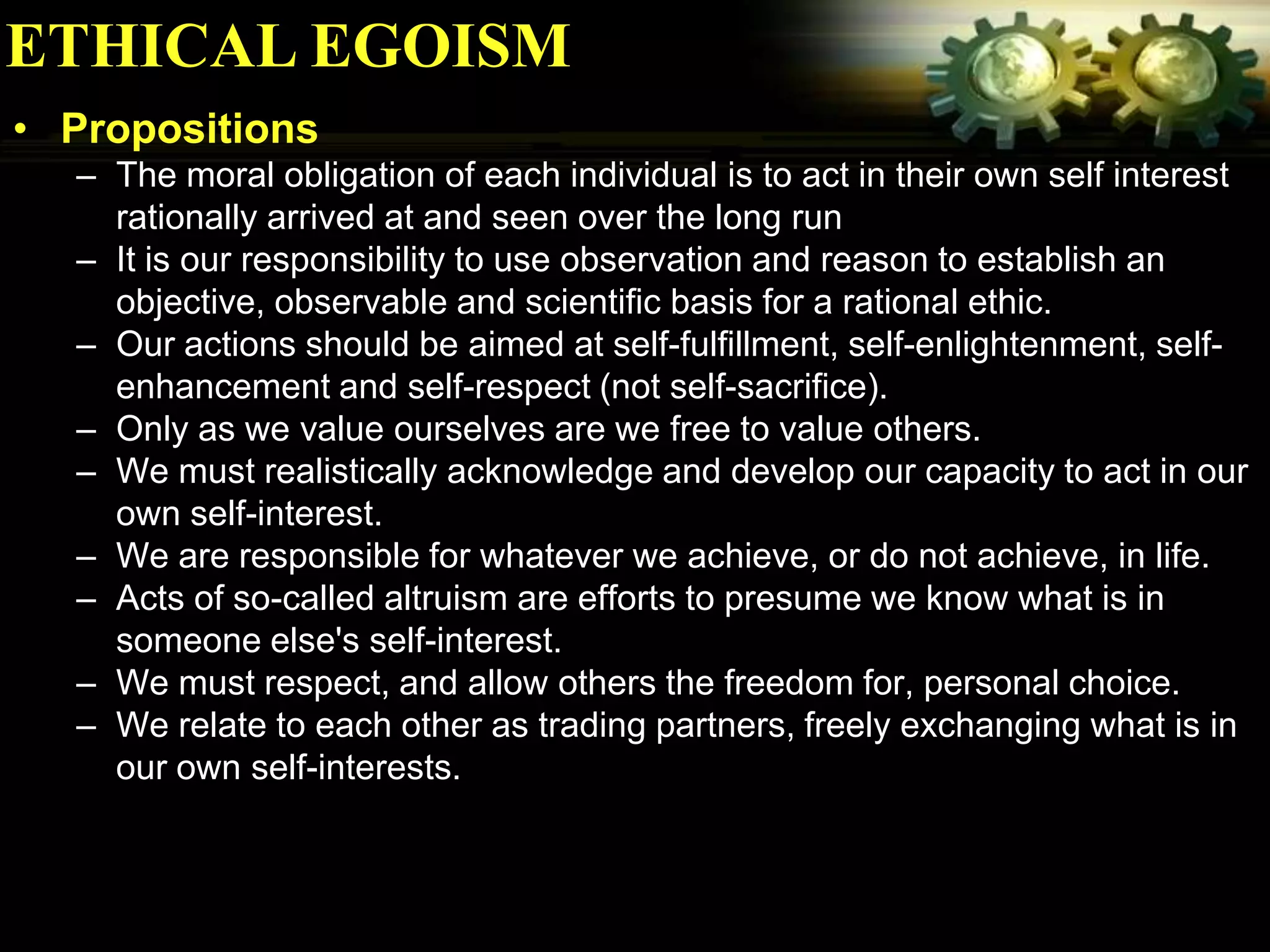ETHICAL EGOISM
• Propositions
  – The moral obligation of each individual is to act in their own self interest
    rationally arrived at and seen over the long run
  – It is our responsibility to use observation and reason to establish an
    objective, observable and scientific basis for a rational ethic.
  – Our actions should be aimed at self-fulfillment, self-enlightenment, self-
    enhancement and self-respect (not self-sacrifice).
  – Only as we value ourselves are we free to value others.
  – We must realistically acknowledge and develop our capacity to act in our
    own self-interest.
  – We are responsible for whatever we achieve, or do not achieve, in life.
  – Acts of so-called altruism are efforts to presume we know what is in
    someone else's self-interest.
  – We must respect, and allow others the freedom for, personal choice.
  – We relate to each other as trading partners, freely exchanging what is in
    our own self-interests.
 