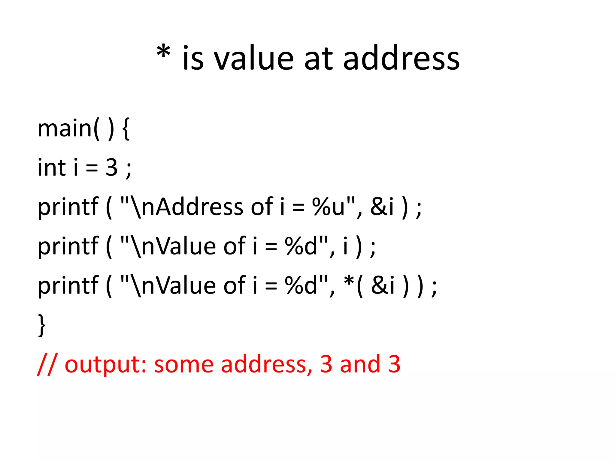 * is value at address
main( ) {
int i = 3 ;
printf ( "nAddress of i = %u", &i ) ;
printf ( "nValue of i = %d", i ) ;
printf ( "nValue of i = %d", *( &i ) ) ;
}
// output: some address, 3 and 3
 