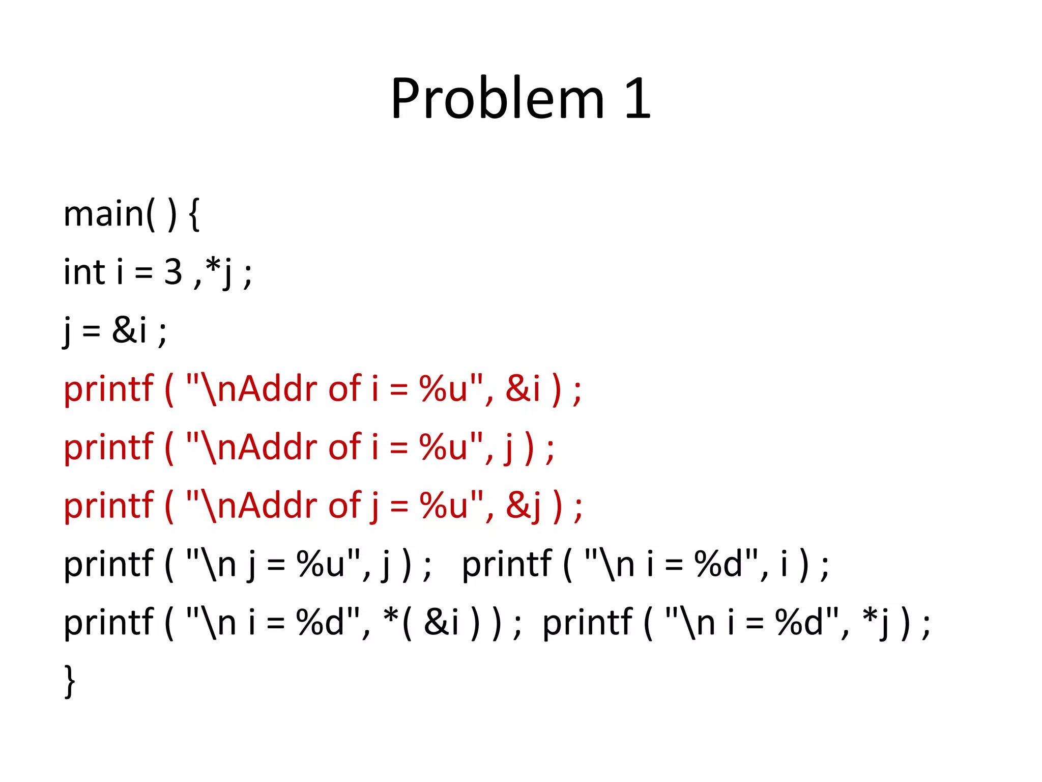 Problem 1
main( ) {
int i = 3 ,*j ;
j = &i ;
printf ( "nAddr of i = %u", &i ) ;
printf ( "nAddr of i = %u", j ) ;
printf ( "nAddr of j = %u", &j ) ;
printf ( "n j = %u", j ) ; printf ( "n i = %d", i ) ;
printf ( "n i = %d", *( &i ) ) ; printf ( "n i = %d", *j ) ;
}
 