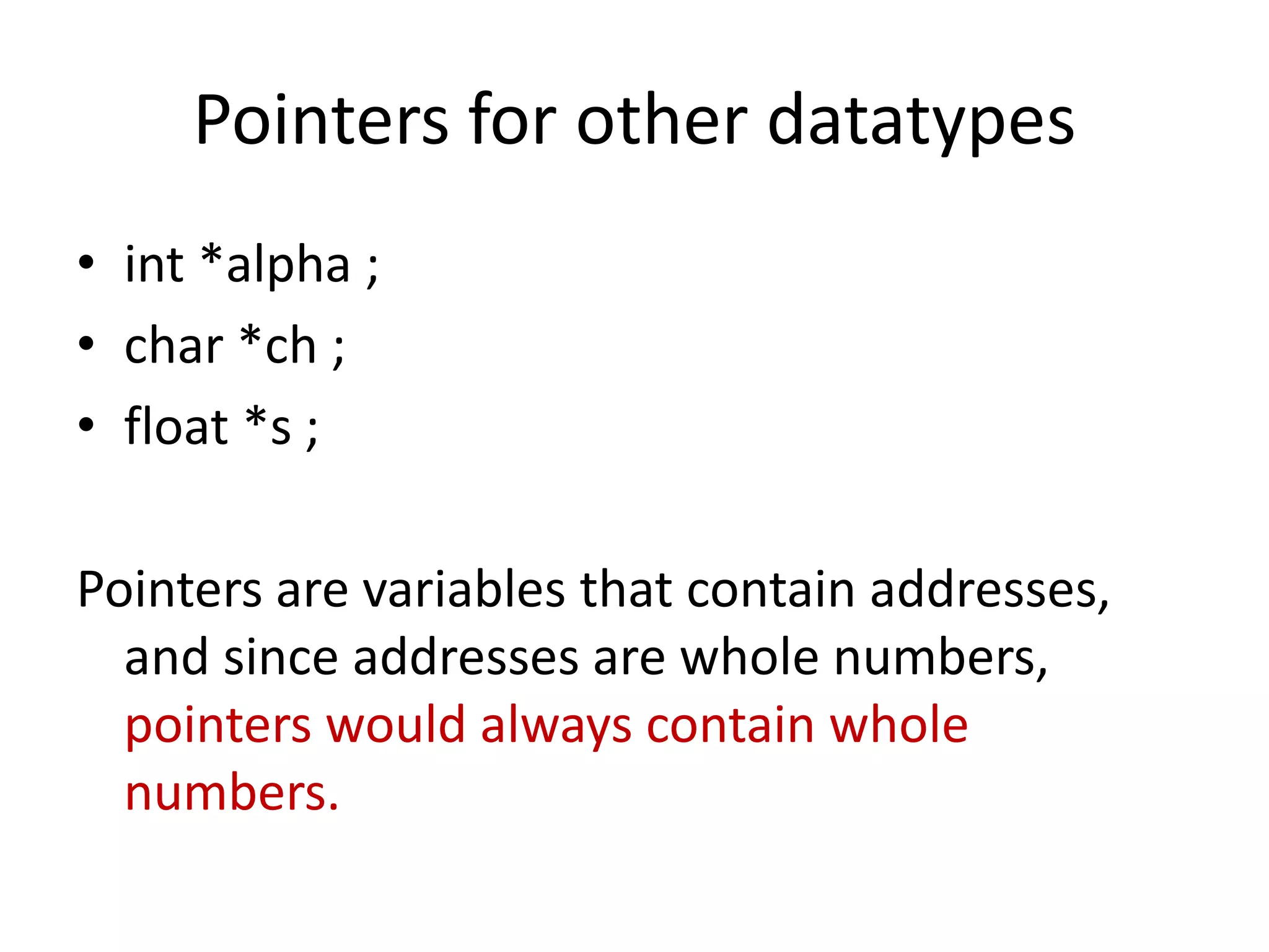 Pointers for other datatypes
• int *alpha ;
• char *ch ;
• float *s ;
Pointers are variables that contain addresses,
and since addresses are whole numbers,
pointers would always contain whole
numbers.
 