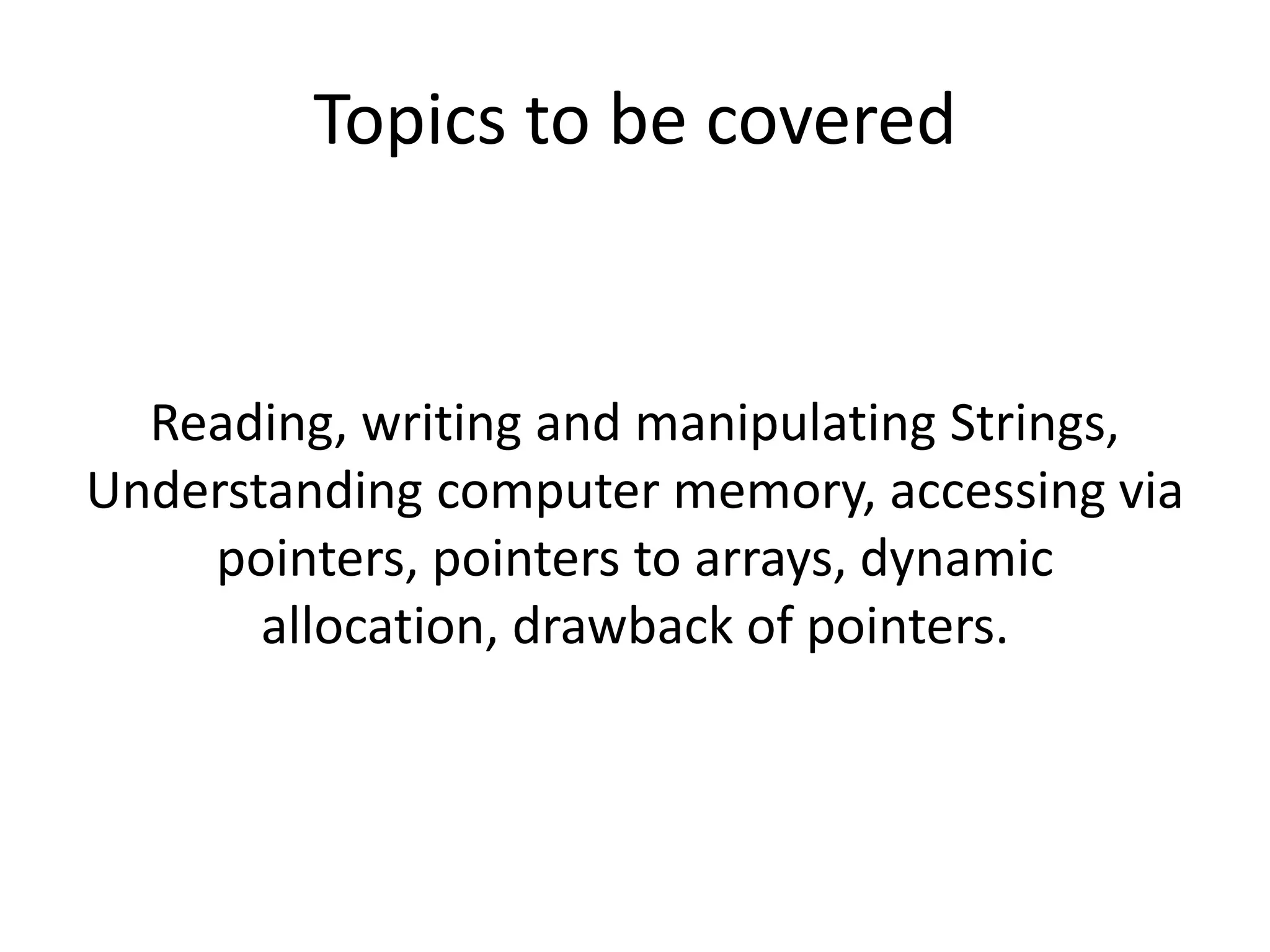 Reading, writing and manipulating Strings,
Understanding computer memory, accessing via
pointers, pointers to arrays, dynamic
allocation, drawback of pointers.
Topics to be covered
 
