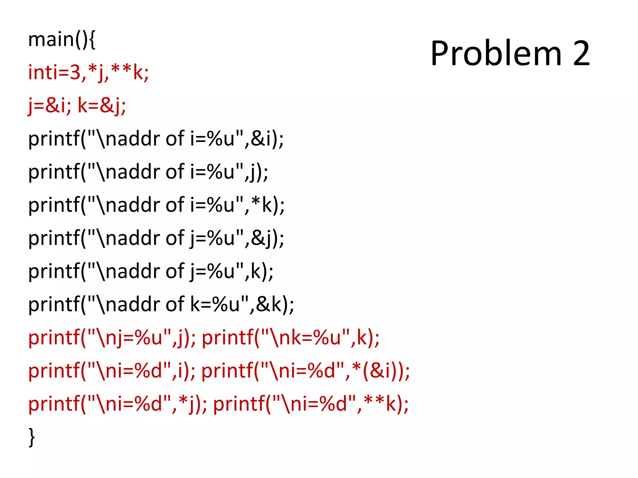 main(){
inti=3,*j,**k;
j=&i; k=&j;
printf("naddr of i=%u",&i);
printf("naddr of i=%u",j);
printf("naddr of i=%u",*k);
printf("naddr of j=%u",&j);
printf("naddr of j=%u",k);
printf("naddr of k=%u",&k);
printf("nj=%u",j); printf("nk=%u",k);
printf("ni=%d",i); printf("ni=%d",*(&i));
printf("ni=%d",*j); printf("ni=%d",**k);
}
Problem 2
 