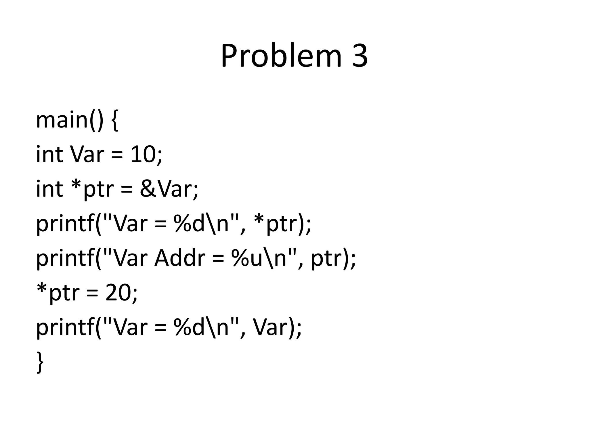 Problem 3
main() {
int Var = 10;
int *ptr = &Var;
printf("Var = %dn", *ptr);
printf("Var Addr = %un", ptr);
*ptr = 20;
printf("Var = %dn", Var);
}
 