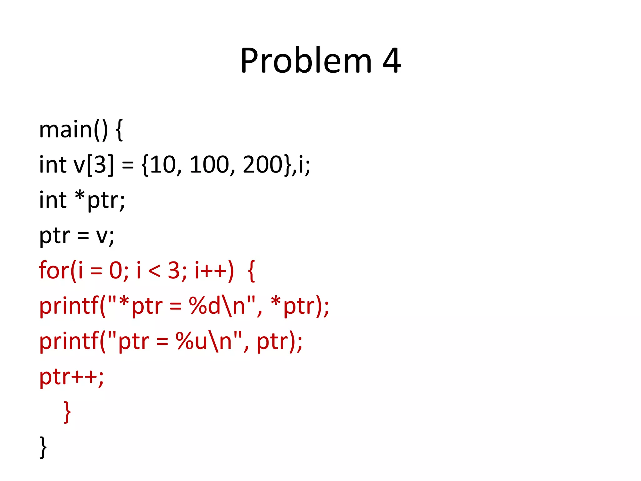 Problem 4
main() {
int v[3] = {10, 100, 200},i;
int *ptr;
ptr = v;
for(i = 0; i < 3; i++) {
printf("*ptr = %dn", *ptr);
printf("ptr = %un", ptr);
ptr++;
}
}
 