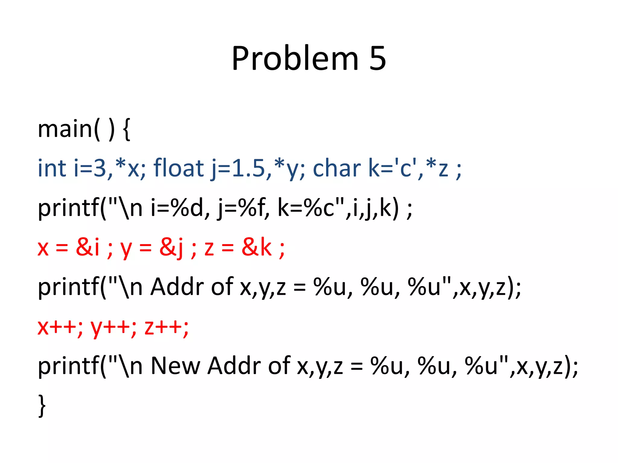 main( ) {
int i=3,*x; float j=1.5,*y; char k='c',*z ;
printf("n i=%d, j=%f, k=%c",i,j,k) ;
x = &i ; y = &j ; z = &k ;
printf("n Addr of x,y,z = %u, %u, %u",x,y,z);
x++; y++; z++;
printf("n New Addr of x,y,z = %u, %u, %u",x,y,z);
}
Problem 5
 