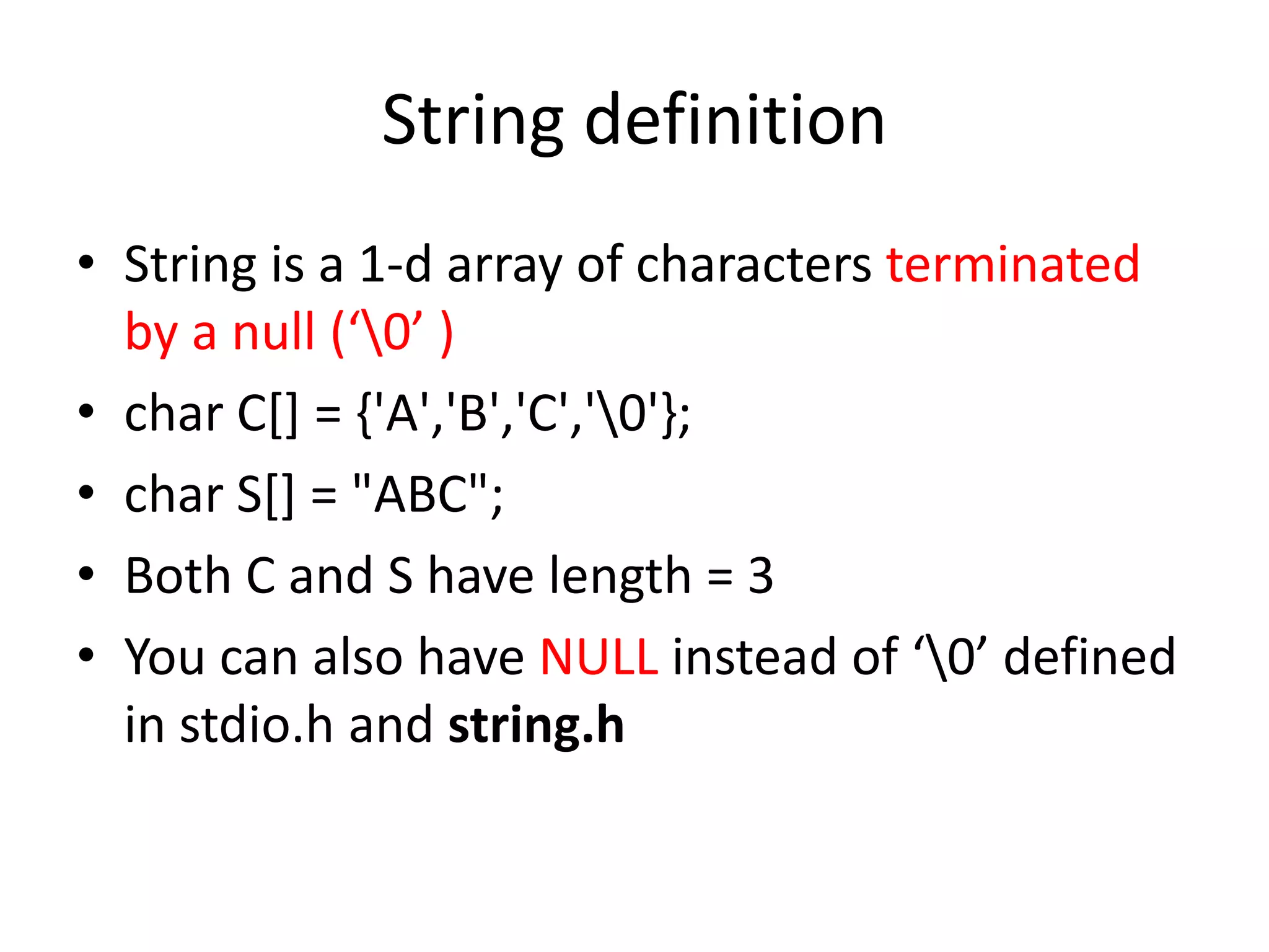 String definition
• String is a 1-d array of characters terminated
by a null (‘0’ )
• char C[] = {'A','B','C','0'};
• char S[] = "ABC";
• Both C and S have length = 3
• You can also have NULL instead of ‘0’ defined
in stdio.h and string.h
 