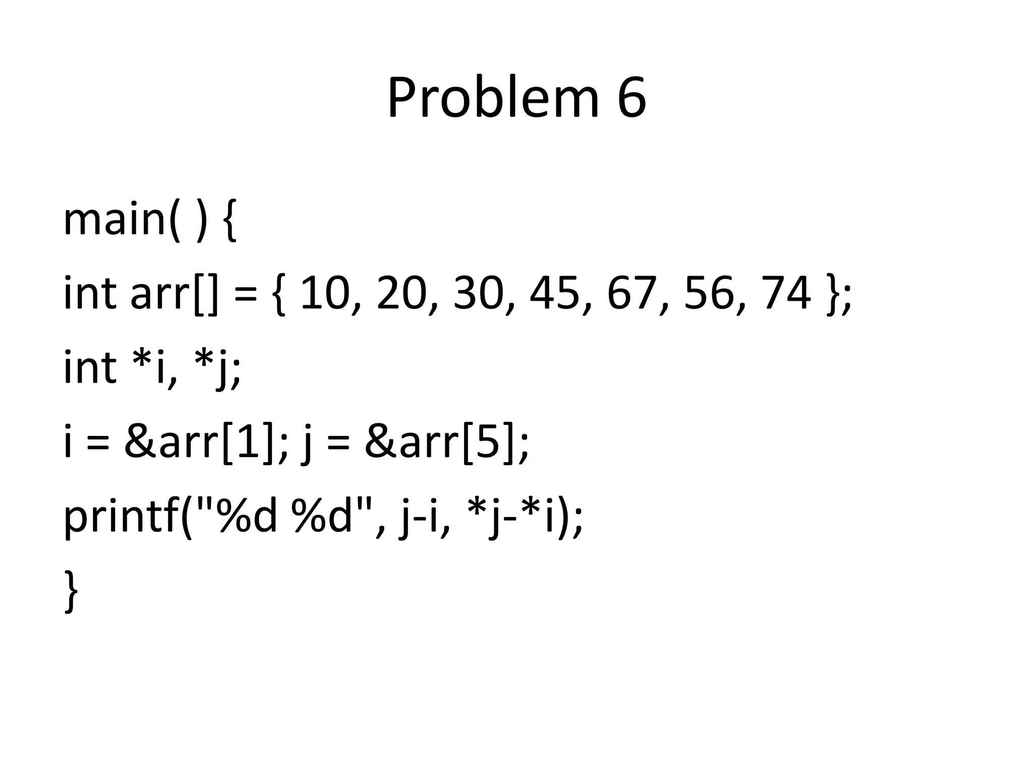 Problem 6
main( ) {
int arr[] = { 10, 20, 30, 45, 67, 56, 74 };
int *i, *j;
i = &arr[1]; j = &arr[5];
printf("%d %d", j-i, *j-*i);
}
 