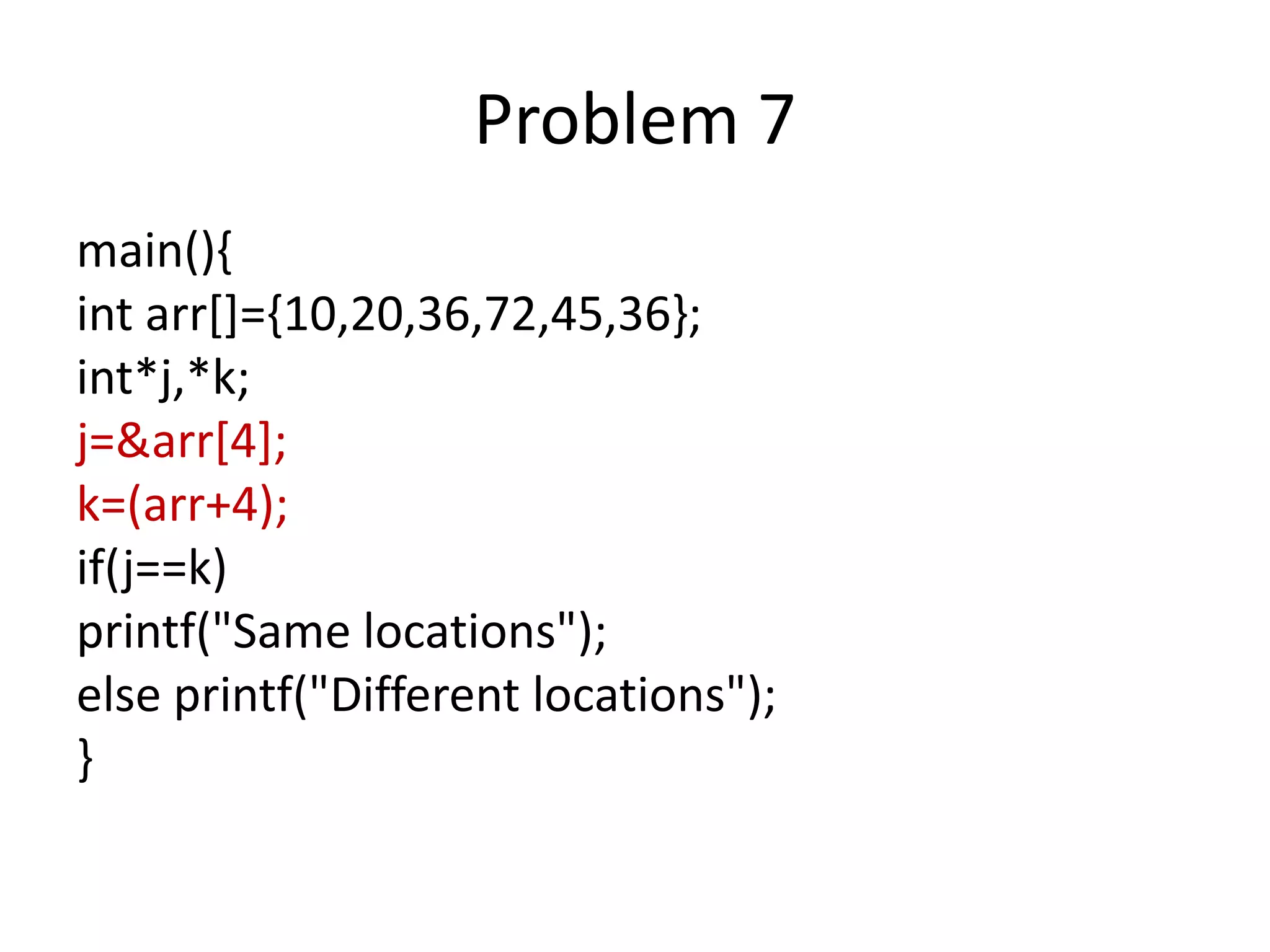 Problem 7
main(){
int arr[]={10,20,36,72,45,36};
int*j,*k;
j=&arr[4];
k=(arr+4);
if(j==k)
printf("Same locations");
else printf("Different locations");
}
 