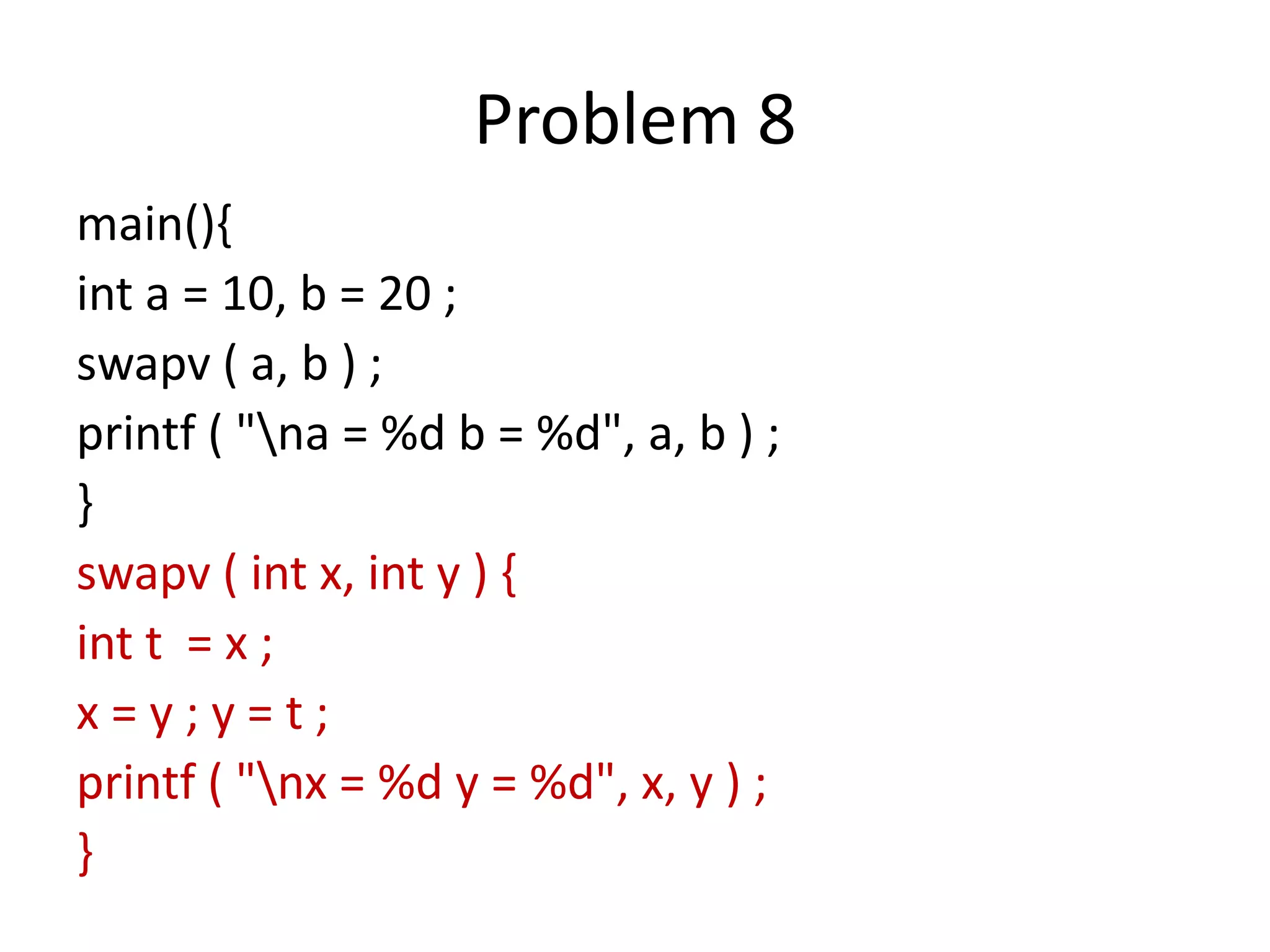 Problem 8
main(){
int a = 10, b = 20 ;
swapv ( a, b ) ;
printf ( "na = %d b = %d", a, b ) ;
}
swapv ( int x, int y ) {
int t = x ;
x = y ; y = t ;
printf ( "nx = %d y = %d", x, y ) ;
}
 