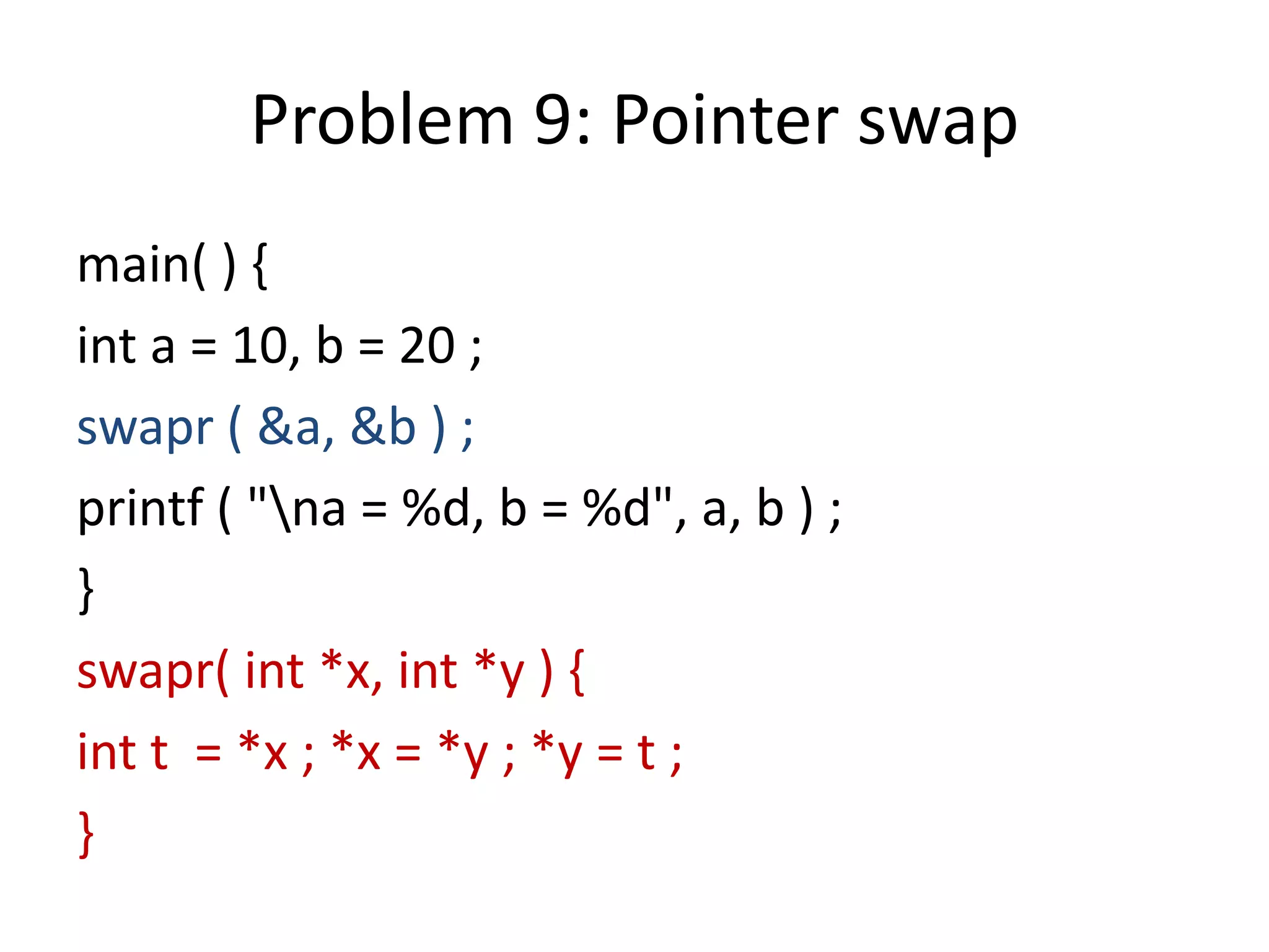 Problem 9: Pointer swap
main( ) {
int a = 10, b = 20 ;
swapr ( &a, &b ) ;
printf ( "na = %d, b = %d", a, b ) ;
}
swapr( int *x, int *y ) {
int t = *x ; *x = *y ; *y = t ;
}
 
