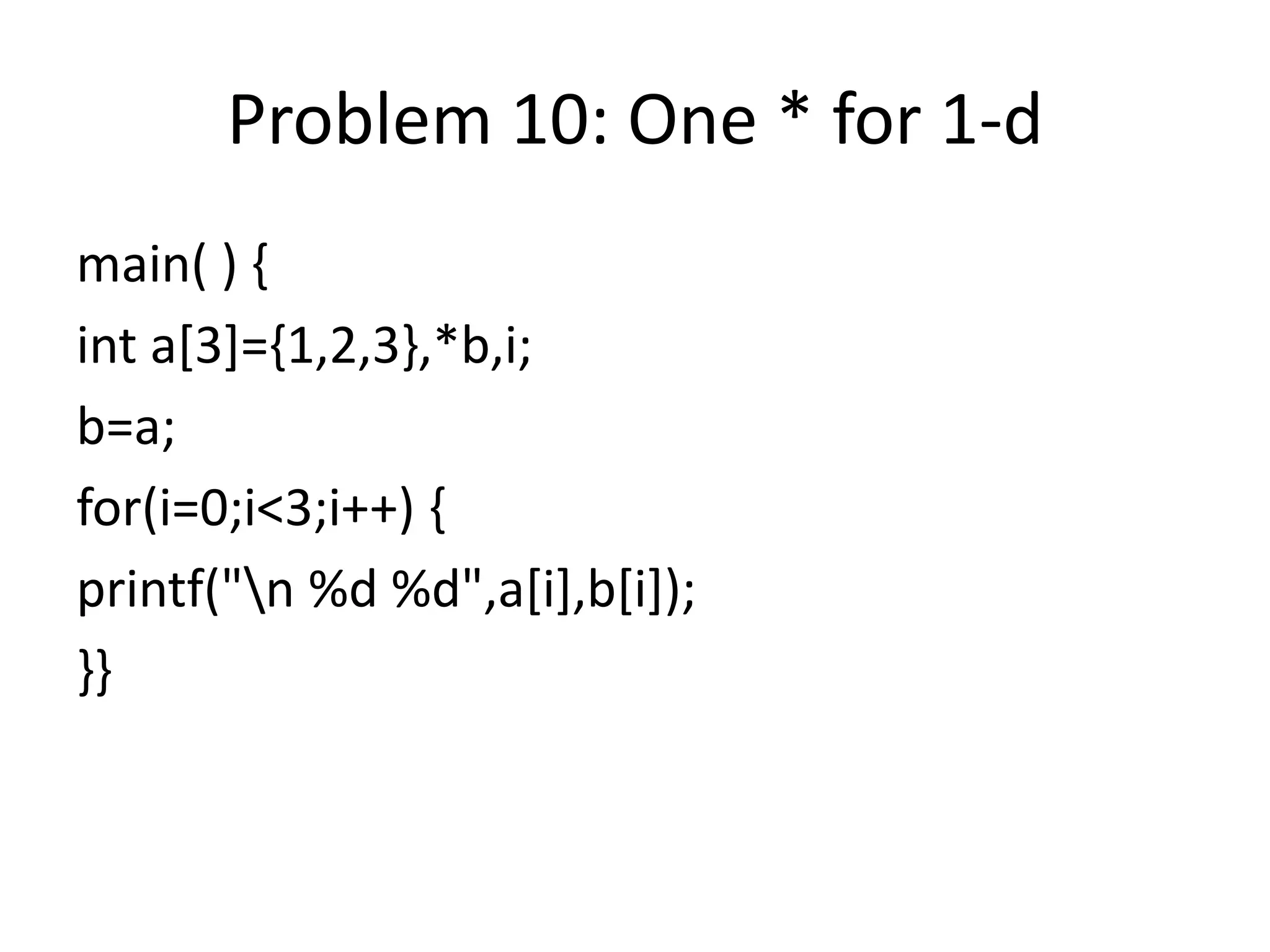 Problem 10: One * for 1-d
main( ) {
int a[3]={1,2,3},*b,i;
b=a;
for(i=0;i<3;i++) {
printf("n %d %d",a[i],b[i]);
}}
 