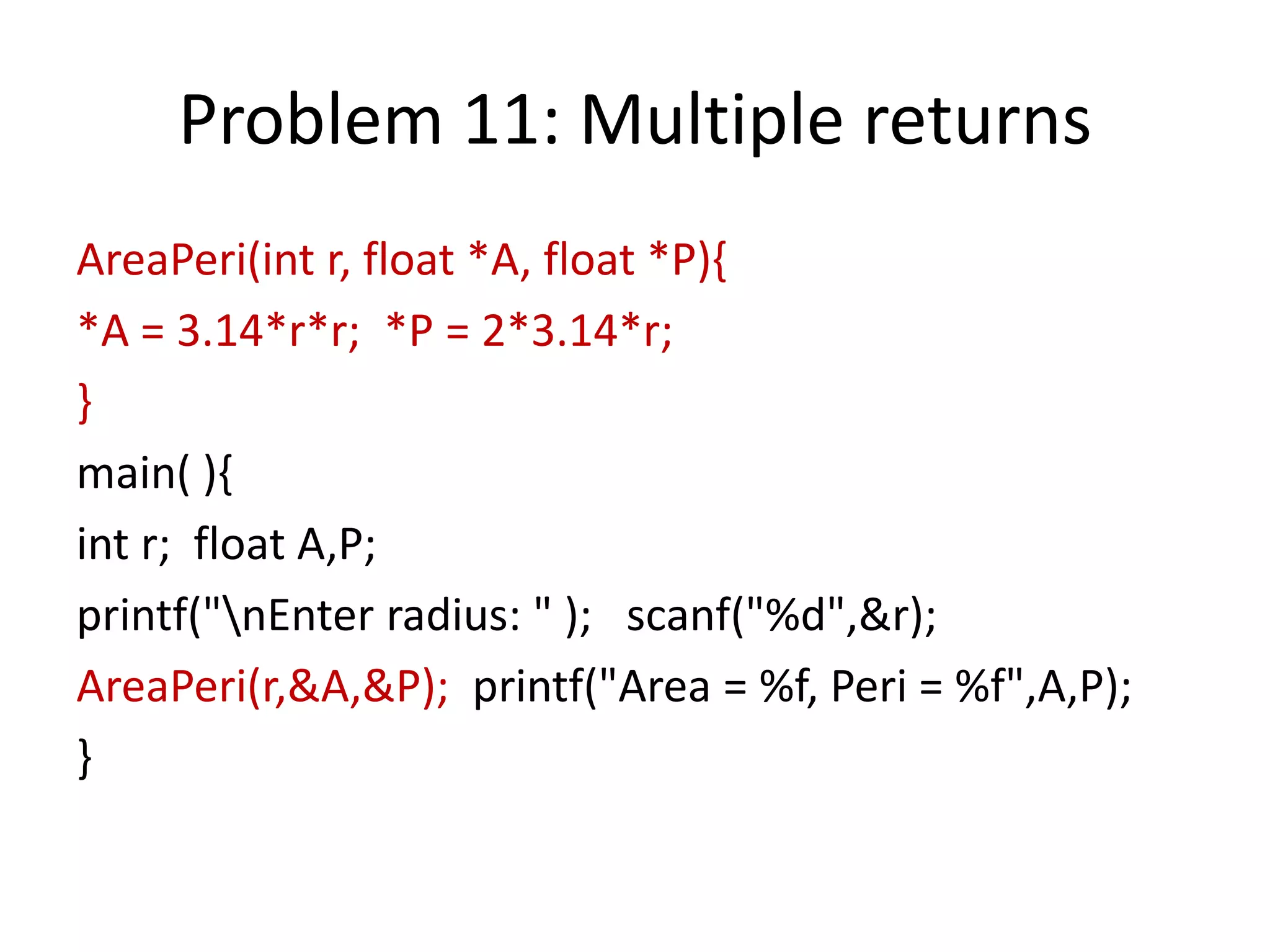 Problem 11: Multiple returns
AreaPeri(int r, float *A, float *P){
*A = 3.14*r*r; *P = 2*3.14*r;
}
main( ){
int r; float A,P;
printf("nEnter radius: " ); scanf("%d",&r);
AreaPeri(r,&A,&P); printf("Area = %f, Peri = %f",A,P);
}
 