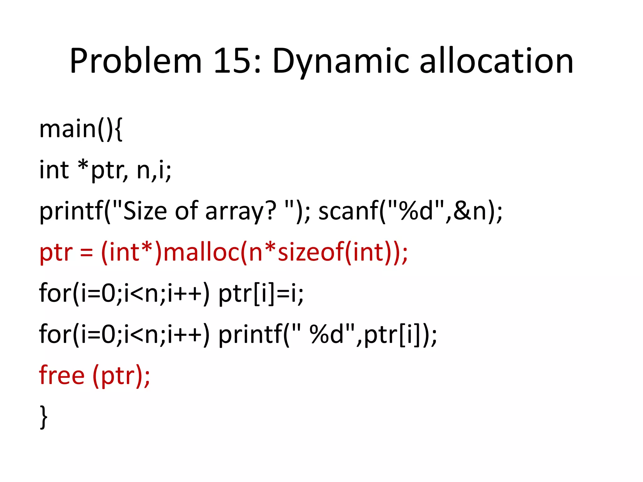 Problem 15: Dynamic allocation
main(){
int *ptr, n,i;
printf("Size of array? "); scanf("%d",&n);
ptr = (int*)malloc(n*sizeof(int));
for(i=0;i<n;i++) ptr[i]=i;
for(i=0;i<n;i++) printf(" %d",ptr[i]);
free (ptr);
}
 