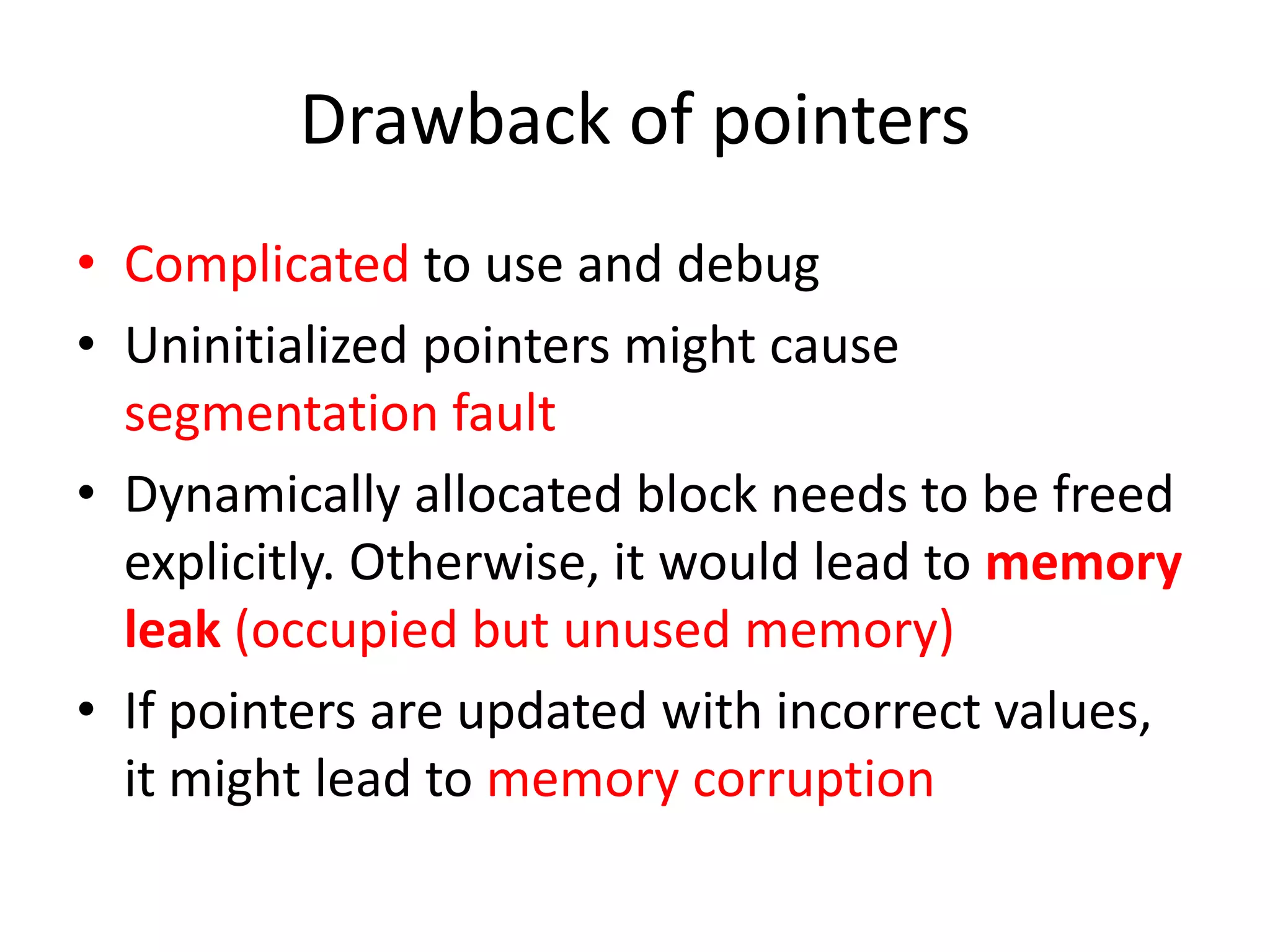 Drawback of pointers
• Complicated to use and debug
• Uninitialized pointers might cause
segmentation fault
• Dynamically allocated block needs to be freed
explicitly. Otherwise, it would lead to memory
leak (occupied but unused memory)
• If pointers are updated with incorrect values,
it might lead to memory corruption
 