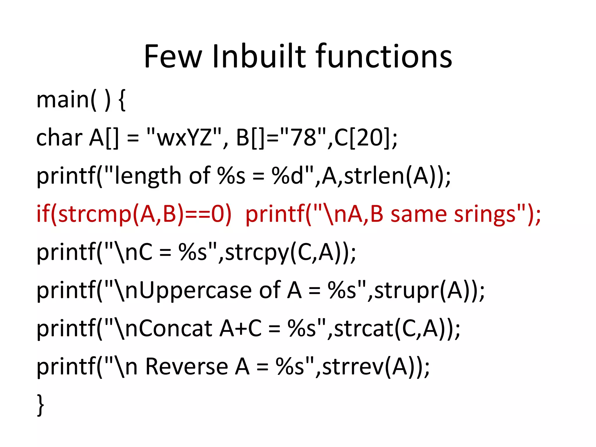 Few Inbuilt functions
main( ) {
char A[] = "wxYZ", B[]="78",C[20];
printf("length of %s = %d",A,strlen(A));
if(strcmp(A,B)==0) printf("nA,B same srings");
printf("nC = %s",strcpy(C,A));
printf("nUppercase of A = %s",strupr(A));
printf("nConcat A+C = %s",strcat(C,A));
printf("n Reverse A = %s",strrev(A));
}
 
