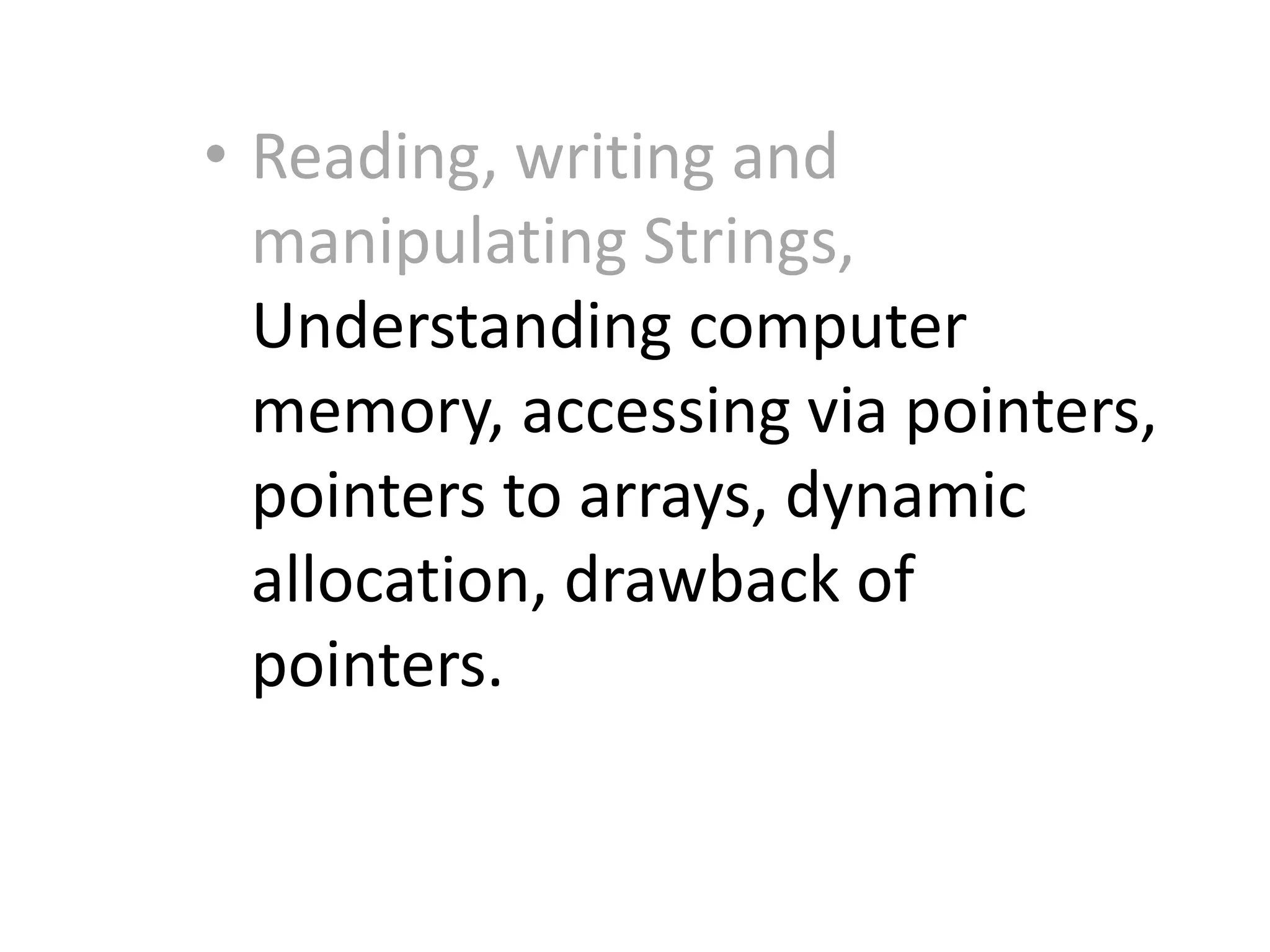 • Reading, writing and
manipulating Strings,
Understanding computer
memory, accessing via pointers,
pointers to arrays, dynamic
allocation, drawback of
pointers.
 