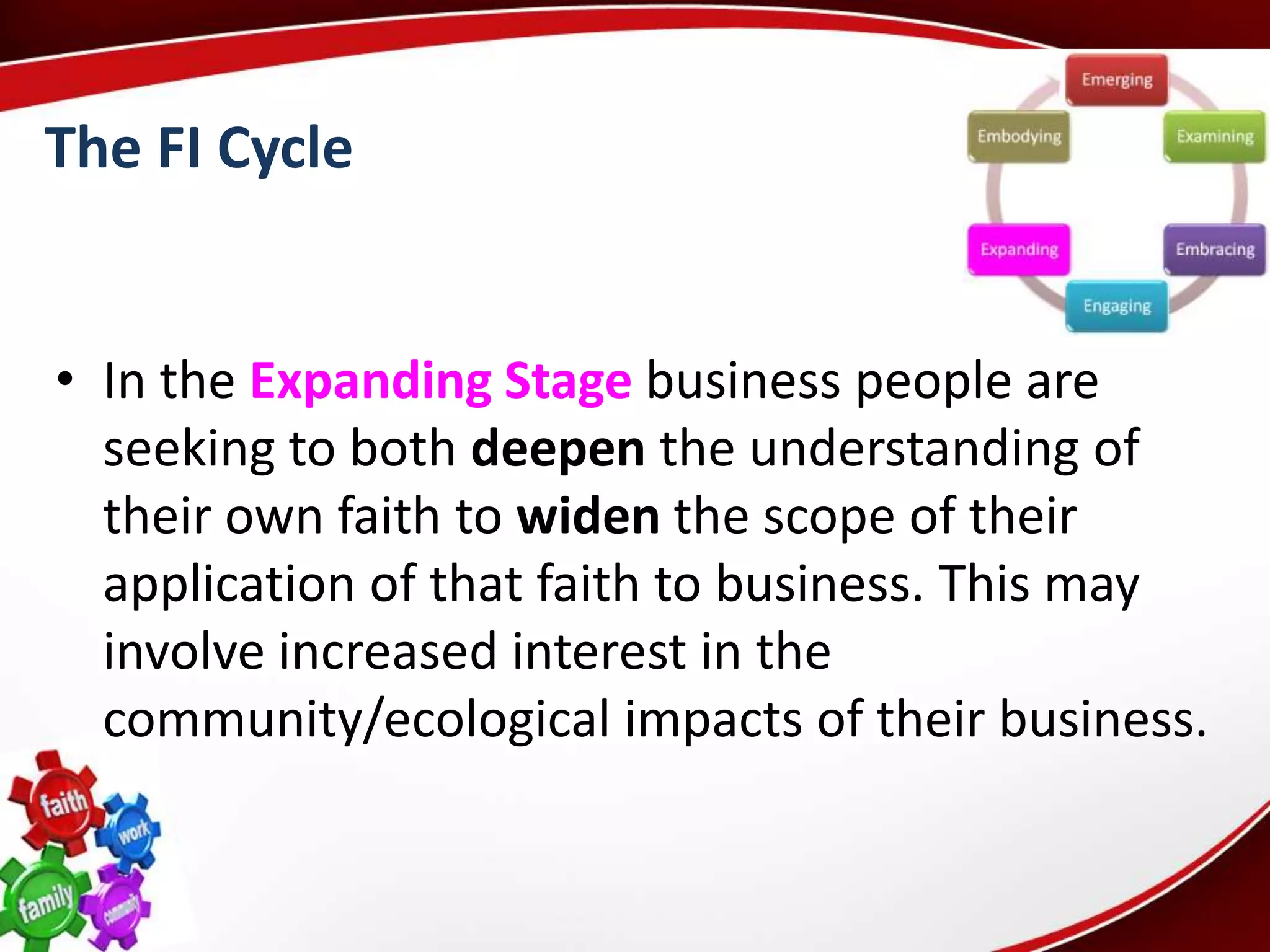 The FI Cycle


• In the Expanding Stage business people are
  seeking to both deepen the understanding of
  their own faith to widen the scope of their
  application of that faith to business. This may
  involve increased interest in the
  community/ecological impacts of their business.
 