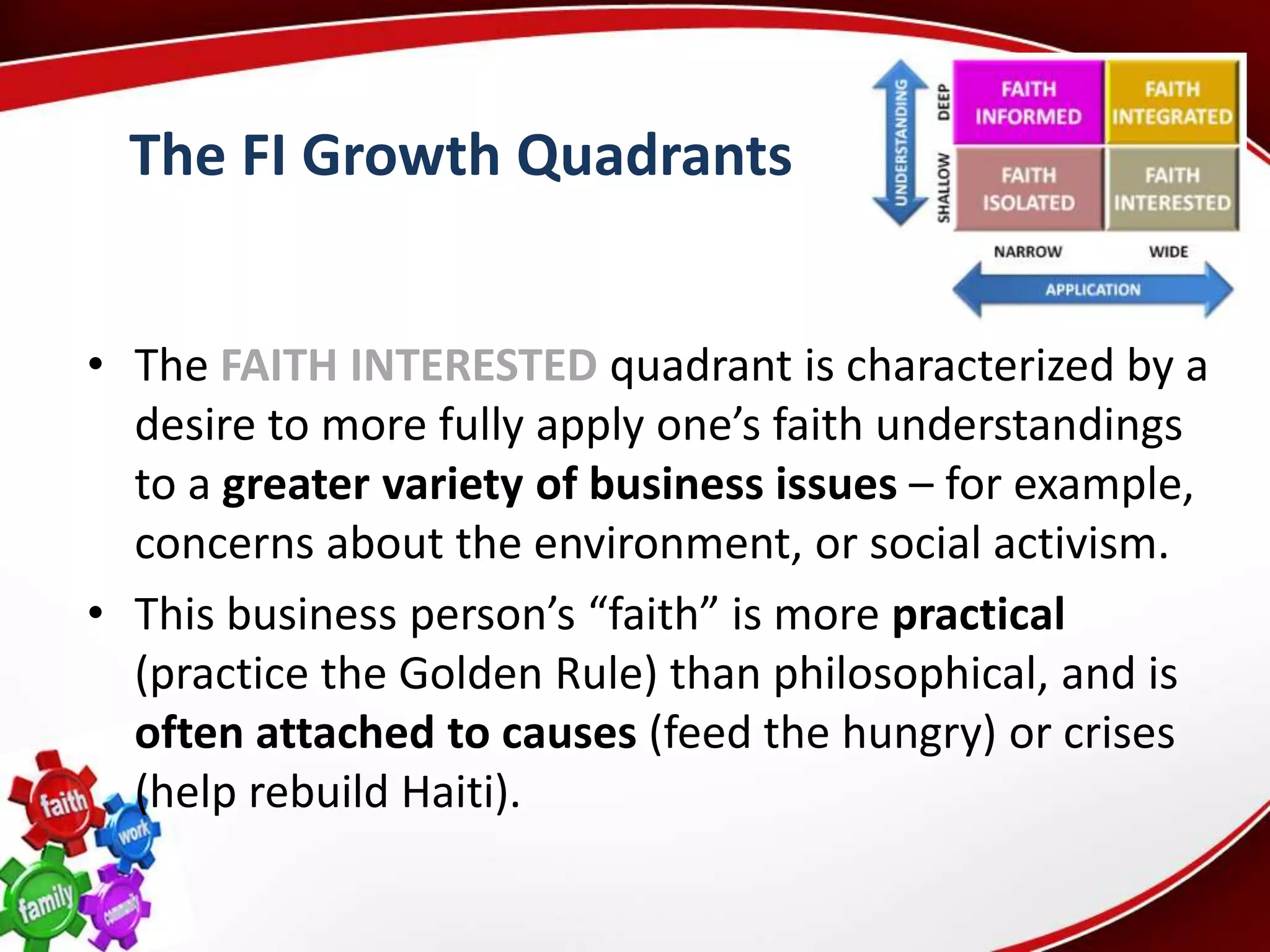 The FI Growth Quadrants


• The FAITH INTERESTED quadrant is characterized by a
  desire to more fully apply one’s faith understandings
  to a greater variety of business issues – for example,
  concerns about the environment, or social activism.
• This business person’s “faith” is more practical
  (practice the Golden Rule) than philosophical, and is
  often attached to causes (feed the hungry) or crises
  (help rebuild Haiti).
 