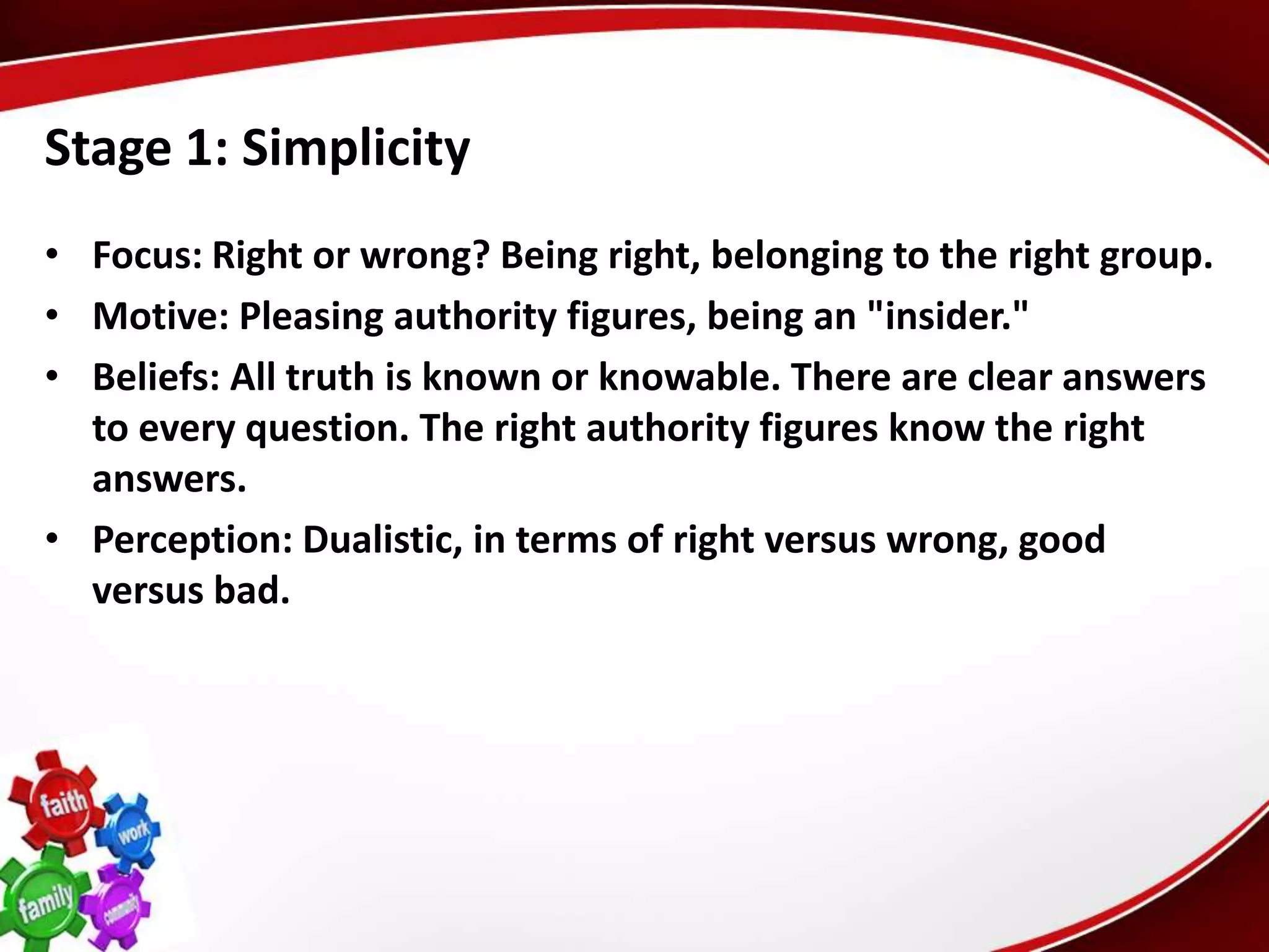 Stage 1: Simplicity
• Focus: Right or wrong? Being right, belonging to the right group.
• Motive: Pleasing authority figures, being an "insider."
• Beliefs: All truth is known or knowable. There are clear answers
  to every question. The right authority figures know the right
  answers.
• Perception: Dualistic, in terms of right versus wrong, good
  versus bad.
 