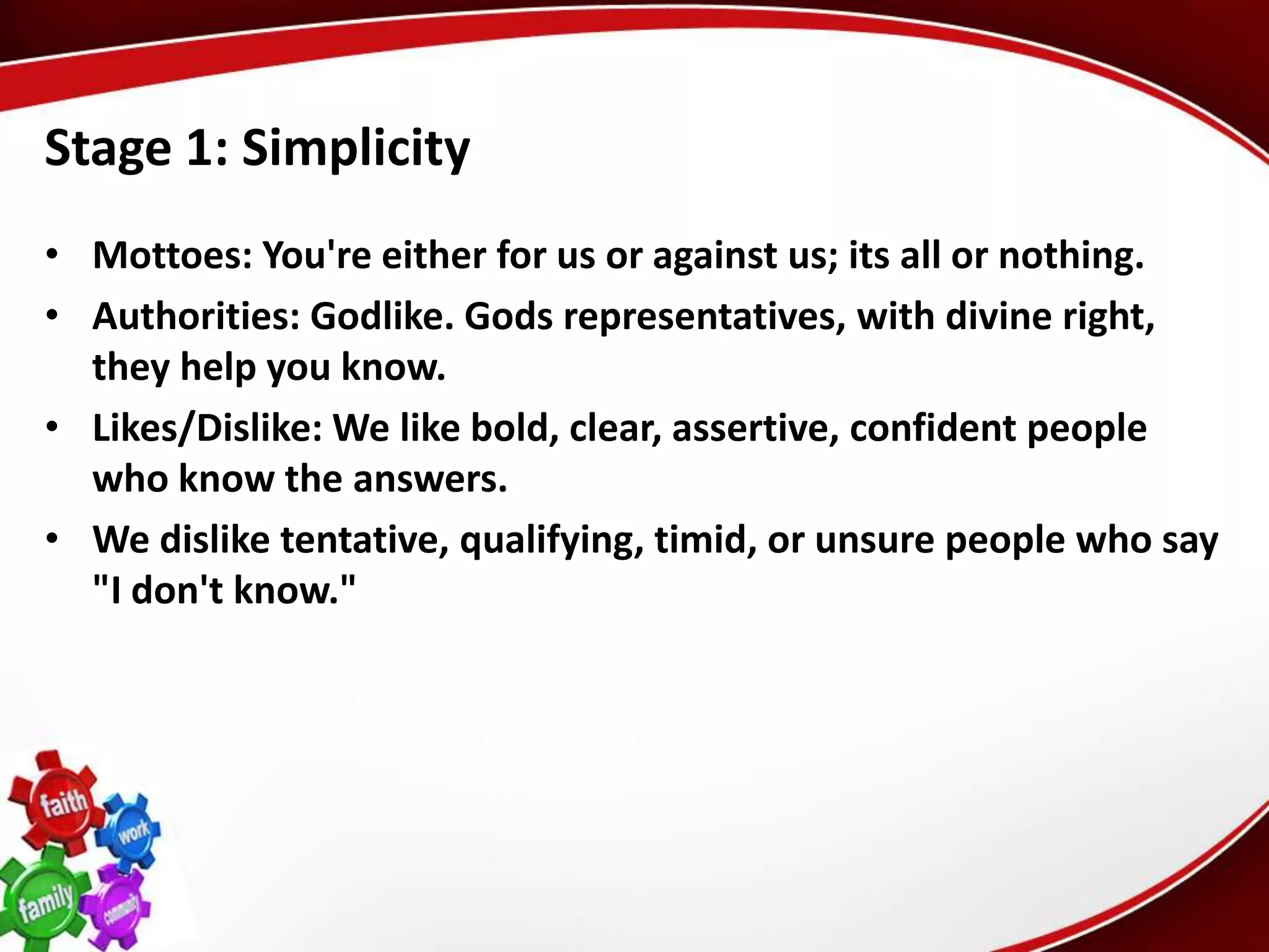 Stage 1: Simplicity
• Mottoes: You're either for us or against us; its all or nothing.
• Authorities: Godlike. Gods representatives, with divine right,
  they help you know.
• Likes/Dislike: We like bold, clear, assertive, confident people
  who know the answers.
• We dislike tentative, qualifying, timid, or unsure people who say
  "I don't know."
 
