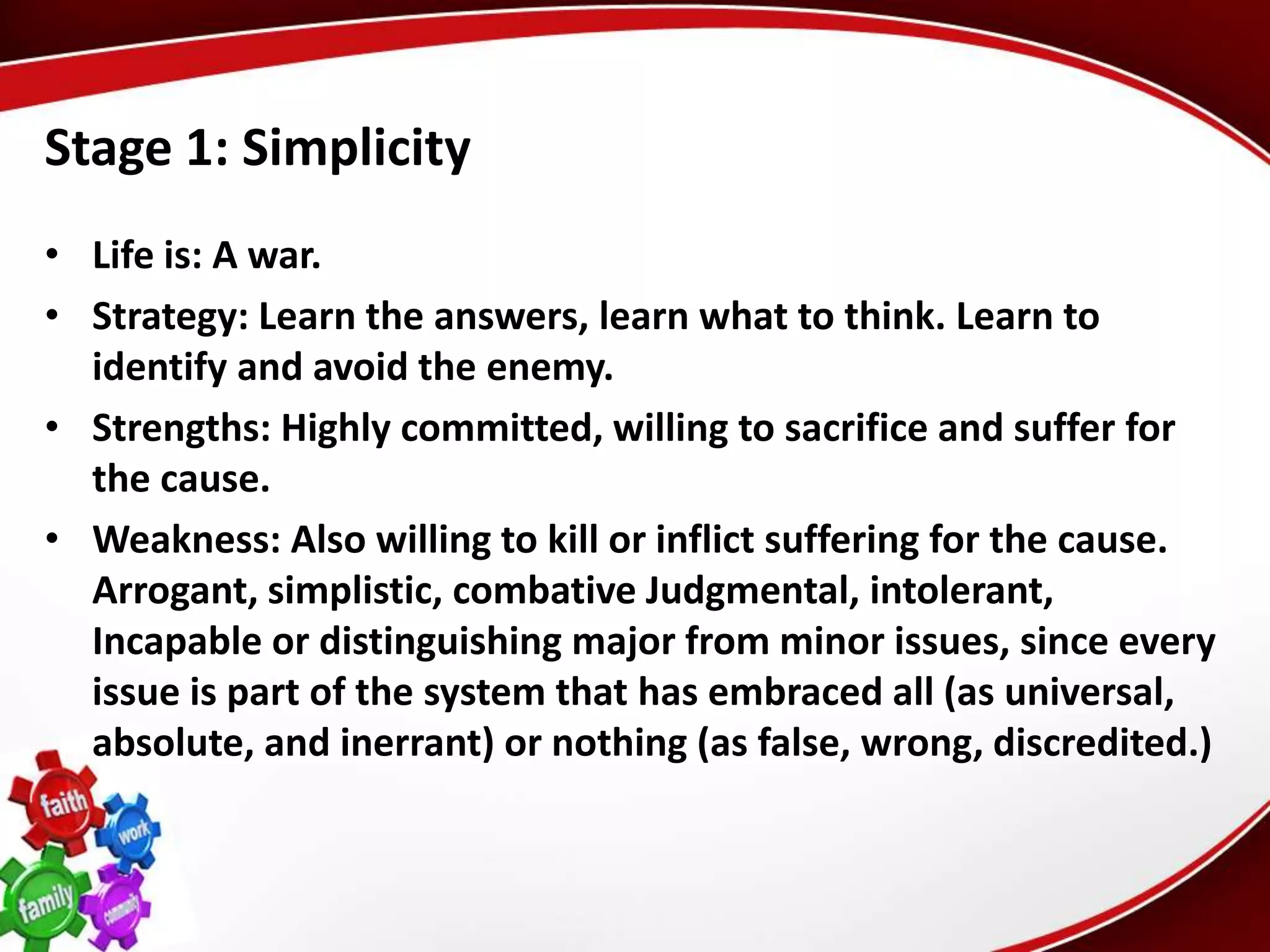 Stage 1: Simplicity
• Life is: A war.
• Strategy: Learn the answers, learn what to think. Learn to
  identify and avoid the enemy.
• Strengths: Highly committed, willing to sacrifice and suffer for
  the cause.
• Weakness: Also willing to kill or inflict suffering for the cause.
  Arrogant, simplistic, combative Judgmental, intolerant,
  Incapable or distinguishing major from minor issues, since every
  issue is part of the system that has embraced all (as universal,
  absolute, and inerrant) or nothing (as false, wrong, discredited.)
 