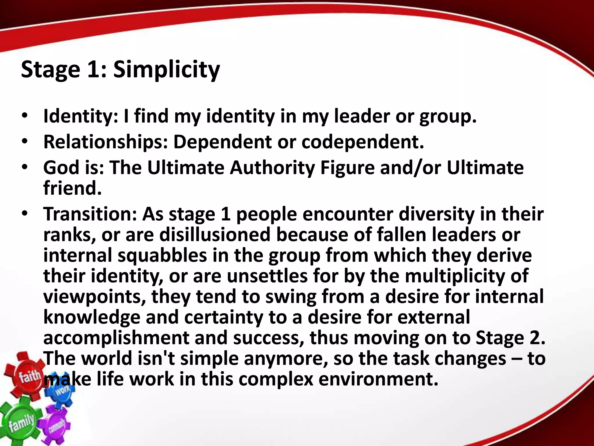 Stage 1: Simplicity
• Identity: I find my identity in my leader or group.
• Relationships: Dependent or codependent.
• God is: The Ultimate Authority Figure and/or Ultimate
  friend.
• Transition: As stage 1 people encounter diversity in their
  ranks, or are disillusioned because of fallen leaders or
  internal squabbles in the group from which they derive
  their identity, or are unsettles for by the multiplicity of
  viewpoints, they tend to swing from a desire for internal
  knowledge and certainty to a desire for external
  accomplishment and success, thus moving on to Stage 2.
  The world isn't simple anymore, so the task changes – to
  make life work in this complex environment.
 